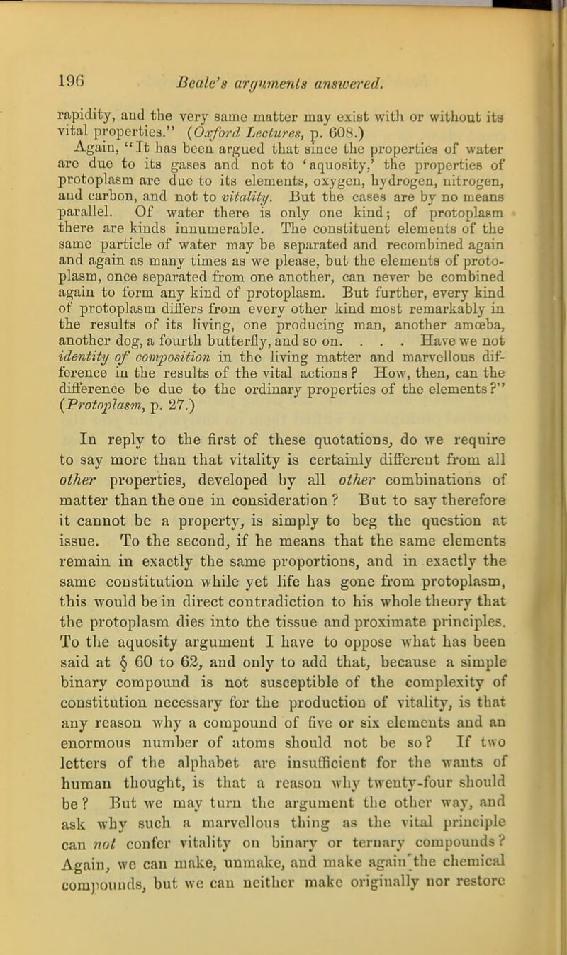 Beale's arguments answered. rapidity, and the very same matter may exist with or without its vital properties. {Oxford Lectures, p. 608.) Again, It has been argued that since the properties of water are due to its gases and not to 'aquosity,' the properties of protoplasm are due to its elements, oxygen, hydrogen, nitrogen, and carbon, and not to vitality. But the cases are by no means parallel. Of water there is only one kind; of protoplasm there are kinds innumerable. The constituent elements of the same particle of water may be separated and recombined again and again as many times as we please, but the elements of proto- plasm, once separated from one another, can never be combined again to form any kind of protoplasm. But further, every kind of protoplasm differs from every other kind most remarkably in the results of its living, one producing man, another amoeba, another dog, a fourth butterfly, and so on. . . . Have we not identity of composition in the living matter and marvellous dif- ference in the results of the vital actions ? How, then, can the difference be due to the ordinary properties of the elements ? {Protoplasm, p. 27.) In reply to the first of these quotations, do we require to say more than that vitality is certainly different from all other properties, developed by all other combinations of matter than the one in consideration? But to say therefore it cannot be a property, is simply to beg the question at issue. To the second, if he means that the same elements remain in exactly the same proportions, and in exactly the same constitution while yet life has gone from protoplasm, this would be in direct contradiction to his whole theory that the protoplasm dies into the tissue and proximate principles. To the aquosity argument I have to oppose what has been said at § 60 to 62, and only to add that, because a simple binary compound is not susceptible of the complexity of constitution necessary for the production of vitality, is that any reason why a compound of five or six elements and an enormous number of atoms should not be so? If two letters of the alphabet are insufficient for the wants of human thought, is that a reason why twenty-four should be ? But we may turn the argument the other way, aud ask why such a marvellous thing as the vital principle can not confer vitality on binary or ternary compounds? Again, wc can make, unmake, and make again'thc chemical compounds, but wc can neither make origiually nor restore