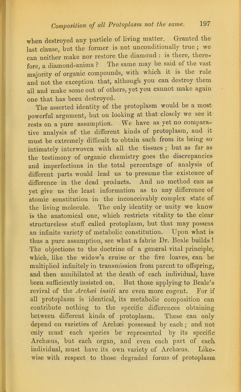 when destroyed any particle of living matter. Granted the last clause, but the former is not unconditionally true; we can neither make nor restore the diamond : is there, there- fore, a diamond-anima ? The same may be said of the vast majority of organic compounds, with which it is the rule and not the exception that, although you can destroy them all and make some out of others, yet you cannot make again one that has been destroyed. The asserted identity of the protoplasm would be a most powerful argument, but on looking at that closely we see it rests on a pure assumption. We have as yet no compara- tive analysis of the diflfereut kinds of protoplasm, and it must be extremely difficult to obtain such from its being so intimately interwoven with all the tissues ; but as far as the testimony of organic chemistry goes the discrepancies and imperfections in the total percentage of analysis of diflPerent parts would lead us to presume the existence of difference in the dead products. And no method can as yet give us the least information as to any difference of atomic constitution in the inconceivably complex state of the living molecule. The only identity or unity we know is the anatomical one, which restricts vitality to the clear structureless stuff called protoplasm, but that may possess an infinite variety of metabolic constitution. Upon what is thus a pure assumption, see what a fabric Dr. Beale builds ! The objections to the doctrine of a general vital principle, which, like the widow's cruise or the five loaves, can be multiplied infinitely in transmission from parent to offspring, and then annihilated at the death of each individual, have been sufficiently insisted on. But those applying to Beale's revival of the Archcei insiti are even more cogent. For if all protoplasm is identical, its metabolic composition can contribute nothing to the specific differences obtaining between different kinds of protoplasm. These can only depend on varieties of Archzei possessed by each; and not only must each species be represented by its specific Archseus, but each organ, and even each part of each individual, must have its own variety of Archseus. Like- wise with respect to those degraded forms of protoplasm