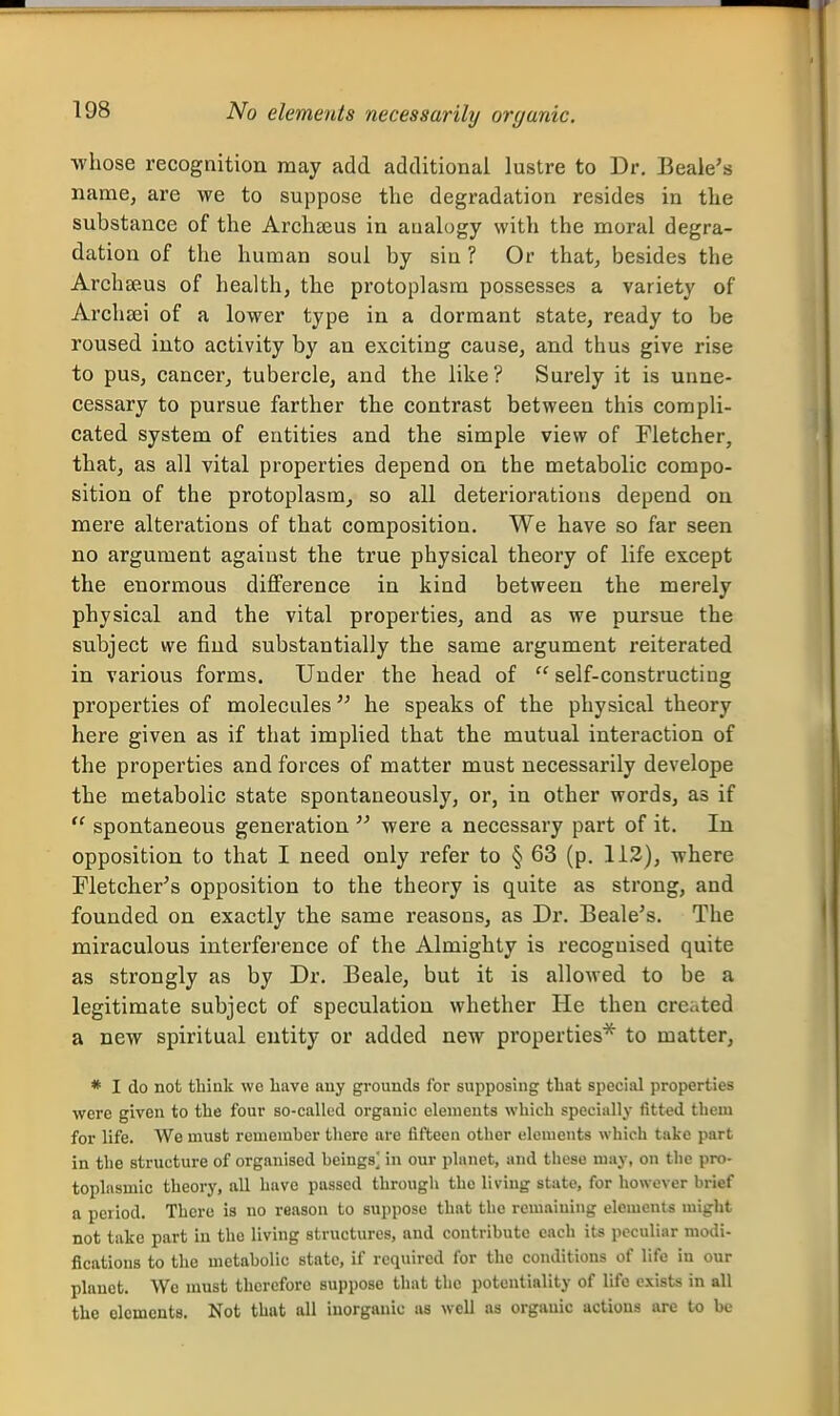 No elements necessarily organic. whose recognition may add additional lustre to Dr. Beale's name, are we to suppose the degradation resides in the substance of the Archaius in analogy with the moral degra- dation of the human soul by siu ? Or that, besides the Arch 8eus of health, the protoplasm possesses a variety of Archsei of a lower type in a dormant state, ready to be roused into activity by an exciting cause, and thus give rise to pus, cancer, tubercle, and the like? Surely it is unne- cessary to pursue farther the contrast between this compli- cated system of entities and the simple view of Fletcher, that, as all vital properties depend on the metabolic compo- sition of the protoplasm^ so all deteriorations depend on mere alterations of that composition. We have so far seen no argument against the true physical theory of life except the enormous difference in kind between the merely physical and the vital properties, and as we pursue the subject we find substantially the same argument reiterated in various forms. Under the head of  self-constructing properties of molecules he speaks of the physical theory here given as if that implied that the mutual interaction of the properties and forces of matter must necessarily develope the metabolic state spontaneously, or, in other words, as if  spontaneous generation  were a necessary part of it. In opposition to that I need only refer to § 63 (p. 113), where Fletcher's opposition to the theory is quite as strong, and founded on exactly the same reasons, as Dr. Beale's. The miraculous interference of the Almighty is recognised quite as strongly as by Dr. Beale, but it is allowed to be a legitimate subject of speculation whether He then created a new spiritual entity or added new properties* to matter, * I do not think we liave any grounds for supposing that special properties were given to the four so-called organic elements which specially fitted them for life. We must remember tliero are fifteen other elements which take part in the structure of organised beings^ in our phmct, and these may, on the pro- toplasmic theory, all have passed through the living state, for however brief a period. There is no reason to suppose that the remaining elements might not take part in the living structures, and contribute each it« peculiar modi- fications to the metabolic state, if required for the conditions of life in our planet. We must therefore suppose that the potentiality of life exists in all the elements. Not that all inorganic as well as organic actions are to be