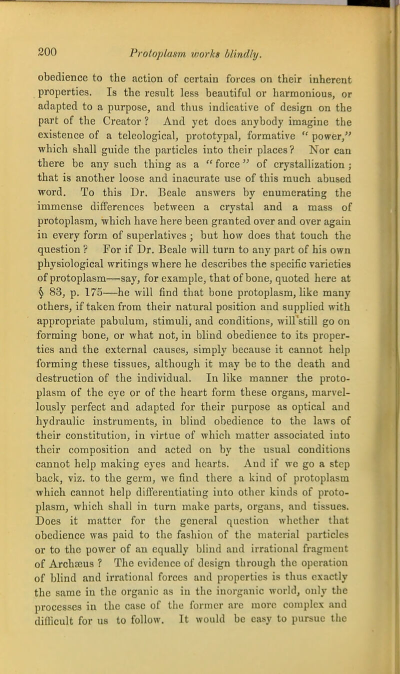 Protoplasm vwrks blindly. obedience to the action of certain forces on their inherent properties. Is the result less beautiful or harmonious, or adapted to a purpose, and thus indicative of design on the part of the Creator ? And yet does anybody imagine the existence of a teleological, prototypal, formative  power, which shall guide the particles into their places? Nor can there be any such thing as a  force of crystallization ; that is another loose and inacurate use of this much abused word. To this Dr. Beale answers by enumerating the immense differences between a crystal and a mass of protoplasm, which have here been granted over and over again in every form of superlatives ; but how does that touch the question ? For if Dr. Beale will turn to any part of his own physiological writings where he describes the specific varieties of protoplasm—say, for example, tbat of bone, quoted here at § 83, p. 175—he will find that bone protoplasm, like many others^ if taken from their natural position and supplied with appropriate pabulum, stimuli, and conditions, will'still go on forming bone, or what not, in blind obedience to its proper- ties and the external causes, simply because it cannot help forming these tissues, although it may be to the death and destruction of the individual. In like manner the proto- plasm of the eye or of the heart form these organs, marvel- lously perfect and adapted for their purpose as optical aud hydraulic instruments, in blind obedience to the laws of their constitution, in virtue of which matter associated into their composition and acted on by the usual conditions cannot help making eyes and hearts. And if we go a step back, viz. to the germ, we find there a kind of protoplasm which cannot help differentiating into other kinds of proto- plasm, which shall in turn make parts, organs, and tissues. Does it matter for the general question whether that obedience was paid to the fasliion of the material particles or to the power of an equally blind and irrational fragment of Archajus ? The evidence of design through the operation of blind and irrational forces and properties is thus exactly the same in the organic as in the inorganic world, only the processes in the case of the former arc more complex and difficult for us to follow. It would be easy to pursue the