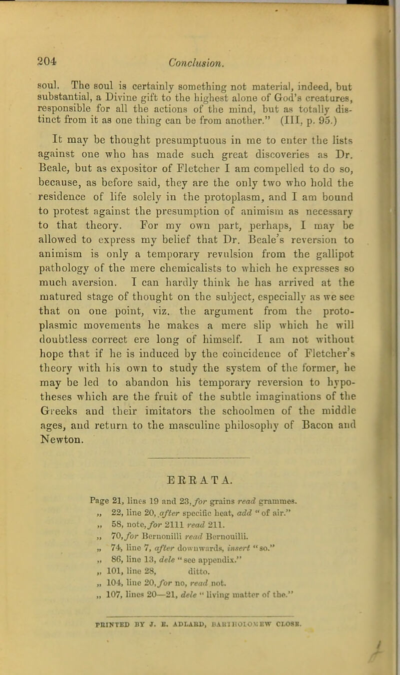 soul. The soul is certainly something not material, indeed, but substantial, a Divine gift to the highest alone of God's creatures, responsible for all the actions of the mind, but as totally dis- tinct from it as one thing can be from another. (Ill, p. 95.) It may be thought presumptuous in me to enter the lists against one who has made such great discoveries as Dr. Beale, but as expositor of Fletcher I am compelled to do so, because, as before said, they are the only two who hold the residence of life solely in the protoplasm, and I am bound to protest against the presumption of animism as necessary to that theory. For my own part, perhaps, I may be allowed to express my belief that Dr. Beale's reversion to animism is only a temporary revulsion from the gallipot pathology of the mere chemicalists to which he expresses so much aversion. T can hardly think he has arrived at the matured stage of thought on the subject, especially as we see that on one point, viz. the argument from the proto- plasmic movements he makes a mere slip which he will doubtless correct ei'e long of himself. I am not without hope that if he is induced by the coincidence of Fletcher's theory with his own to study the system of the former, he may be led to abandon his temporary reversion to hypo- theses which are the fruit of the subtle imaginations of the Greeks and their imitators the schoolmen of the middle ages, and return to the masculine philosophy of Bacon and Newton. ERE AT A. Page 21, lines 19 and 23, for gr.iins read grammes. „ 22, line 20, after specific lieat, add  of nir. „ 58, note,/or 2111 read 211. „ 70, for Hcrnonilli read Burnouilli. „ 74, line 7, after dovvuwnrds, hi.iert so. „ 86, line 13, dele see appendix. „ 101, line 28, ditto. „ lO'l, line 20, for no, read not. „ 107, lines 20—21, dele  living nmttor of tlie. FBINTBD BY J. E. ABLABD, BAU'l IIOIOX: BW CLOSB.