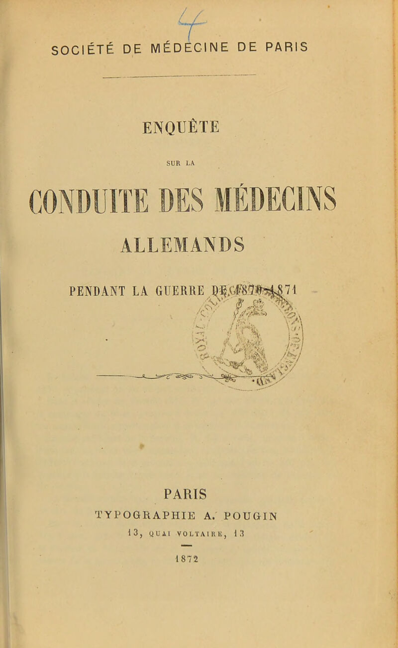 SOCIÉTÉ DE MÉDECINE DE PARIS ENQUÊTE SUR LA CONDUITE DES MÉDECINS ALLEMANDS PENDANT LA GUERRE l)^.(#8'7!test|'!i PARIS TYPOGRAPHIE A. POUGIN 13, QUAI VOLTAIUE, 1.1 1872