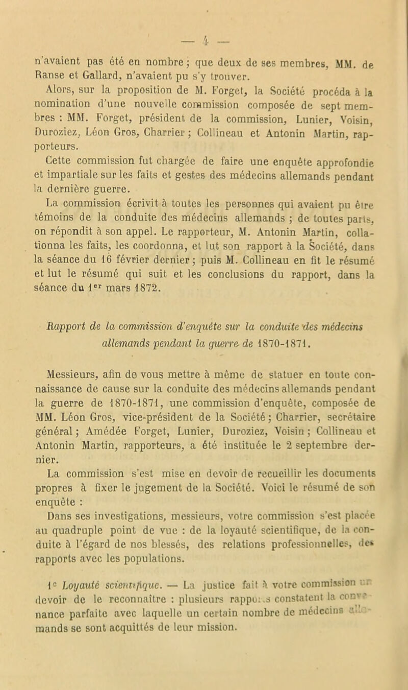 n'avaient pas été en nombre; que deux de ses membres, MM. de Ranse et Gallard, n'avaient pu s'y trouver. Alors, sur la proposition de M. Forget, la Société procéda à la nomination d'une nouvelle conamission composée de sept mem- bres : MM. Forget, président de la commission, Lunier, Voisin, Duroziez, Léon Gros, Charrier ; CoUineau et Antonin Martin, rap- porteurs. Cette commission fut chargée de faire une enquête approfondie et impartiale sur les faits et gestes des médecins allemands pendant la dernière guerre. La commission écrivit à toutes les personnes qui avaient pu être témoins de la conduite des médecins allemands ; de toutes paris, on répondit à son appel. Le rapporteur, M. Antonin Martin, colla- tionna les faits, les coordonna, et lut son rapport à la Société, dans la séance du 16 février dernier; puis M. CoUineau en fit le résumé et lut le résumé qui suit et les conclusions du rapport, dans la séance du mars 1872. Rapport de la commission d'enquête sur la conduite des médecins allem.ands pendant la guore- de 1870-1871. Messieurs, afin de vous mettre à même de statuer en toute con- naissance de cause sur la conduite des médecins allemands pendant la guerre de 1870-1871, une commission d'enquête, composée de MM. Léon Gros, vice-président de la Société ; Charrier, secrétaire général ; Amédée Forget, Lunier, Duroziez, Voisin ; CoUineau et Antonin Martin, rapporteurs, a été instituée le 2 septembre der- nier. La commission s'est mise en devoir de recueillir les documents propres à fixer le jugement de la Société. Voici le résumé de son enquête : Dans ses investigations, messieurs, votre commission s'est placée au quadruple point de vue : de la loyauté scientifique, de In con- duite à l'égard de nos blessés, des relations professionnelle?, des rapports avec les populations. 1= Loyauté scienujïquc. — La Justice fait h votre commission •'.r devoir de le reconnaître : plusieurs rappu;,s constatent la conve- nance parfaite avec laquelle un certain nombre de médecin» a.^T- mands se sont acquittés de leur mission.