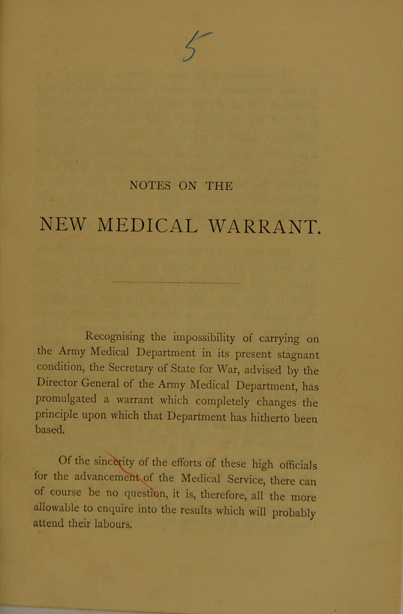 NOTES ON THE NEW MEDICAL WARRANT. Recognising the impossibility of carrying on the Army Medical Department in its present stagnant condition, the Secretary of State for War, advised by the Director General of the Army Medical Department, has promulgated a warrant which completely changes the principle upon which that Department has hitherto been based. Of the sincerity of the efforts of these high officials for the advancemeht.of the Medical Service, there can of course be no question, it is, therefore, all the more allowable to enquire into the results which will probably attend their labours.