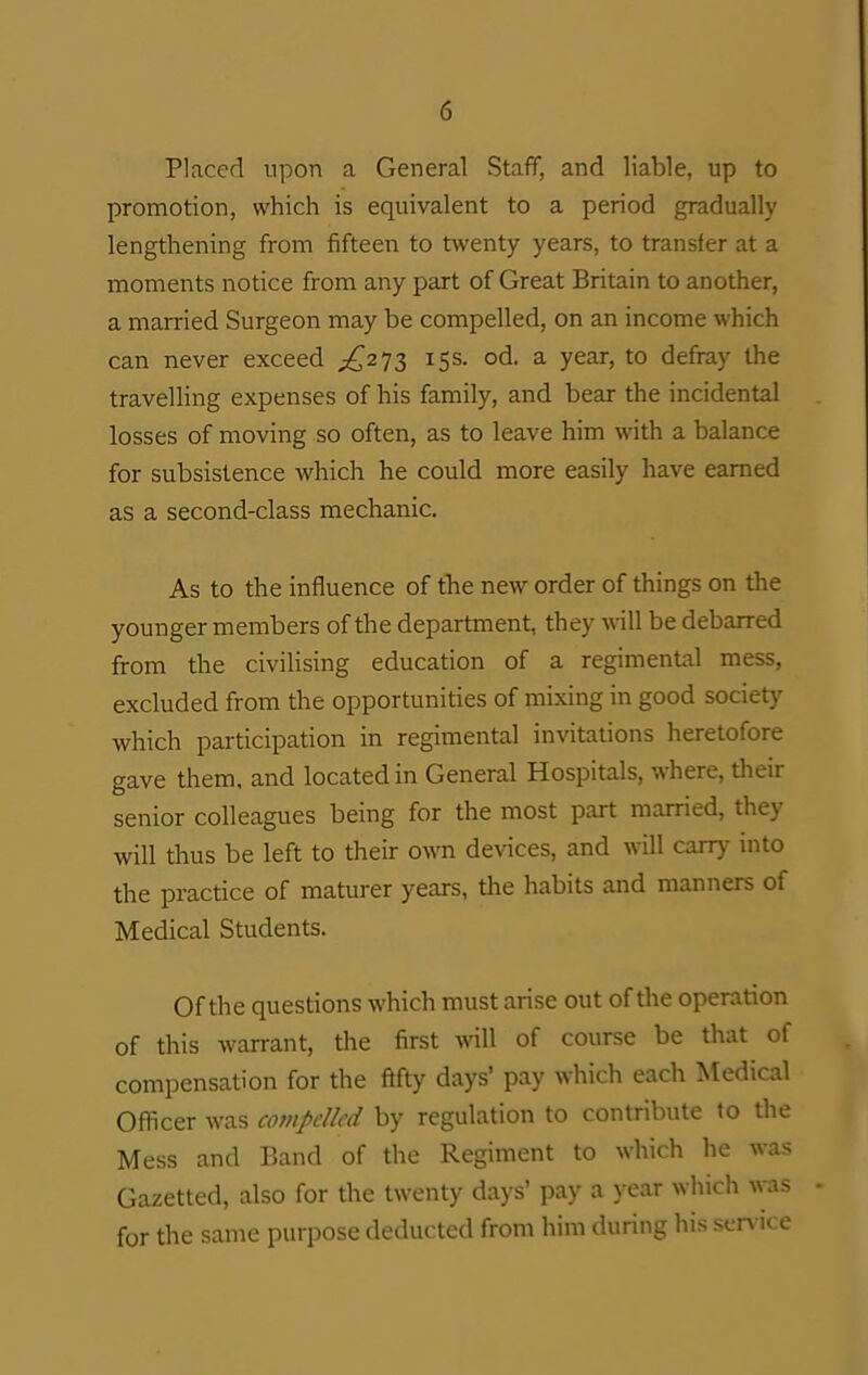 Placed upon a General Staff, and liable, up to promotion, which is equivalent to a period gradually lengthening from fifteen to twenty years, to transfer at a moments notice from any part of Great Britain to another, a married Surgeon may be compelled, on an income which can never exceed j[,'2')Z ^S^- od. a year, to defray the travelling expenses of his family, and bear the incidental losses of moving so often, as to leave him with a balance for subsistence which he could more easily have earned as a second-class mechanic. As to the influence of the new order of things on the younger members of the department, they will be debarred from the civilising education of a regimental mess, excluded from the opportunities of mixing in good society which participation in regimental invitations heretofore gave them, and located in General Hospitals, where, their senior colleagues being for the most part married, they will thus be left to their o\ra devices, and will carry into the practice of maturer years, the habits and manners of Medical Students. Of the questions which must arise out of the operation of this warrant, the first will of course be that of compensation for the fifty days' pay which each Medical Officer was compelled by regulation to contribute to the Mess and Band of the Regiment to which he was Gazetted, also for the twenty days' pay a year which Avas for the same purpose deducted from him during his service