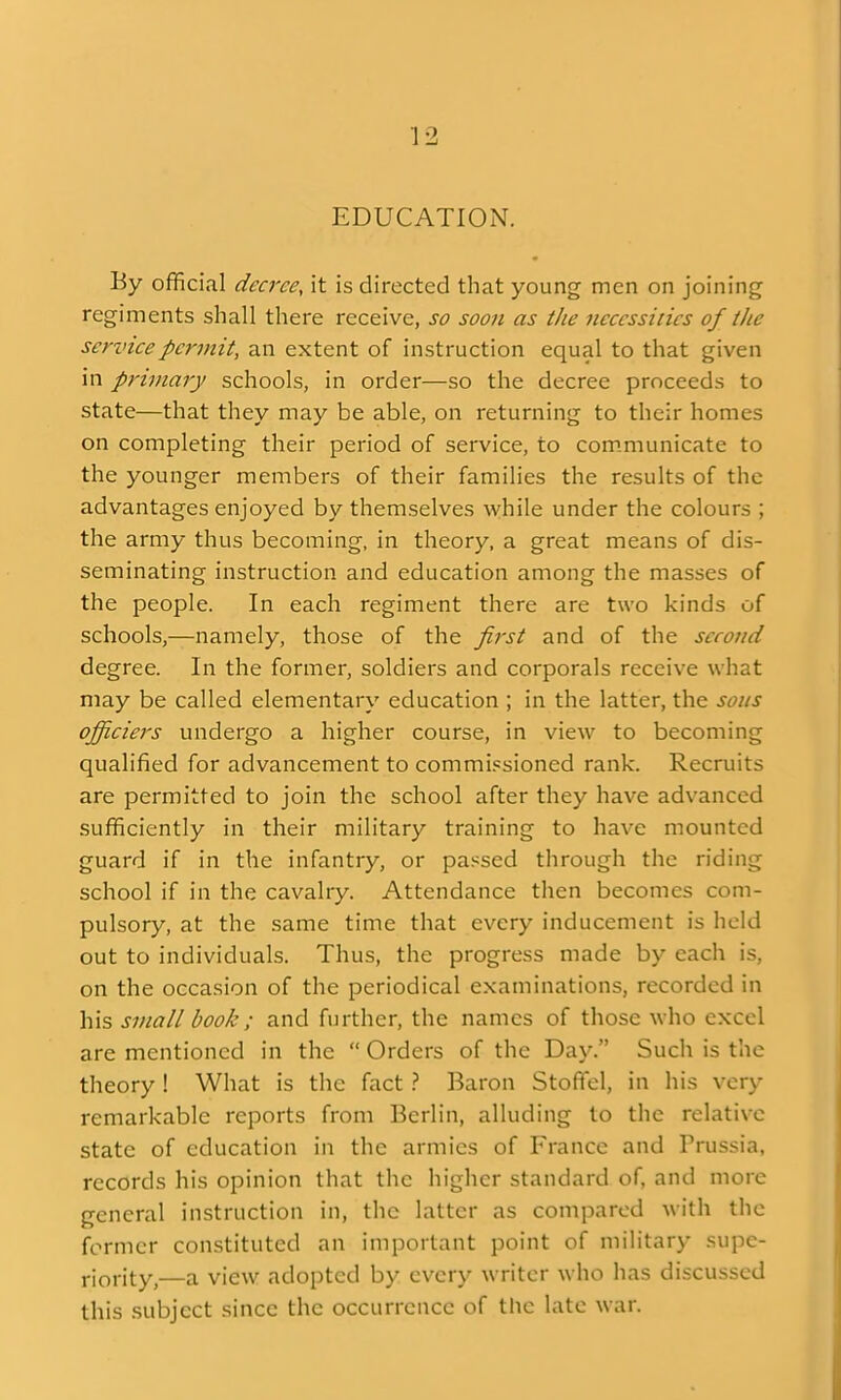 EDUCATION. By official decree, it is directed that young men on joining regiments shall there receive, so soon as the necessities of the service permit, an extent of instruction equal to that given in primary schools, in order—so the decree proceeds to state—that they may be able, on returning to their homes on completing their period of service, to communicate to the younger members of their families the results of the advantages enjoyed by themselves while under the colours ; the army thus becoming, in theory, a great means of dis- seminating instruction and education among the masses of the people. In each regiment there are two kinds of schools,—namely, those of the first and of the second degree. In the former, soldiers and corporals receive what may be called elementary education ; in the latter, the sous officiers undergo a higher course, in view to becoming qualified for advancement to commi.csioned rank. Recruits are permitted to join the school after they have advanced sufficiently in their military training to have mounted guard if in the infantry, or passed through the riding school if in the cavalry. Attendance then becomes com- pulsory, at the same time that every inducement is held out to individuals. Thus, the progress made by each is, on the occasion of the periodical examinations, recorded in his small book ; and further, the names of those who excel are mentioned in the  Orders of the Day. Such is the theory ! What is the fact} Baron Stoffel, in his very remarkable reports from Berlin, alluding to the relative state of education in the armies of France and Prussia, records his opinion that the higher standard of, and more general instruction in, the latter as compared with the former constituted an important point of military supe- j-jf^-ity^—a view adopted by every writer who has discussed this subject since the occurrence of the late war.