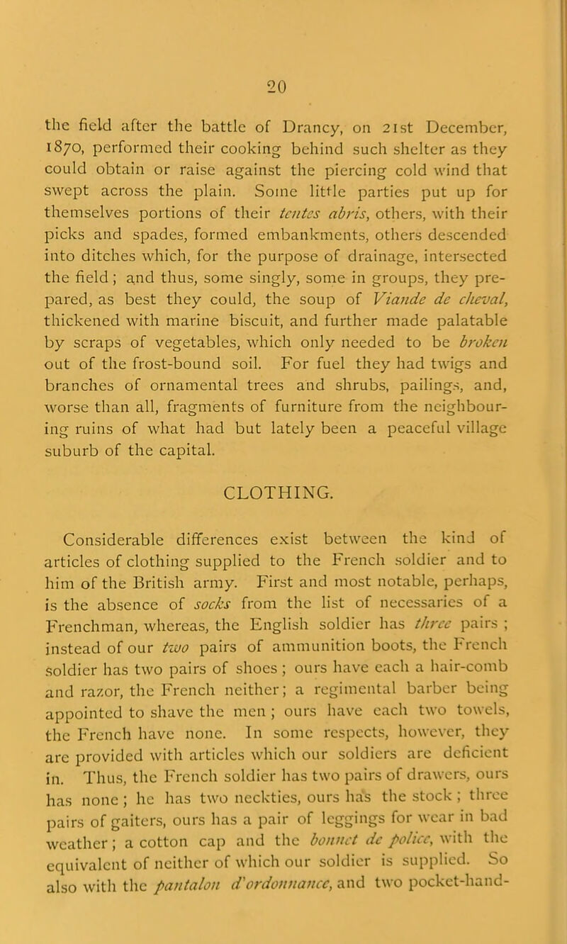 the field after the battle of Drancy, on 2ist December, 1870, performed their cooking behind such shelter as they could obtain or raise against the piercing cold wind that swept across the plain. Some little parties put up for themselves portions of their tcntes abris, others, with their picks and spades, formed embankments, others descended into ditches which, for the purpose of drainage, intersected the field; a,nd thus, some singly, some in groups, they pre- pared, as best they could, the soup of Viande de clieval, thickened with marine biscuit, and further made palatable by scraps of vegetables, which only needed to be broken out of the frost-bound soil. For fuel they had twigs and branches of ornamental trees and shrubs, pailings, and, worse than all, fragments of furniture from the neighbour- ing ruins of what had but lately been a peaceful village suburb of the capital. CLOTHING. Considerable dilTerences exist between the kind of articles of clothing supplied to the French .soldier and to him of the British army. First and most notable, perhaps, is the absence of socks from the list of necessaries of a Frenchman, whereas, the English soldier has three pairs ; instead of our tzvo pairs of ammunition boots, the French soldier has two pairs of shoes ; ours have each a hair-comb and razor, the French neither; a regimental barber being appointed to shave the men ; ours have each two towels, the French have none. In some respects, however, they are provided with articles which our soldiers are deficient in. Thus, the French soldier has two pairs of drawers, ours has none ; he has two neckties, ours hals the stock ; throe pairs of gaiters, ours has a pair of leggings for wear in bad weather; a cotton cap and the bonnet dc police, with the equivalent of neither of which our soldier is supplied. So also with the pantalon d'ordounancc, and two pocket-hand-