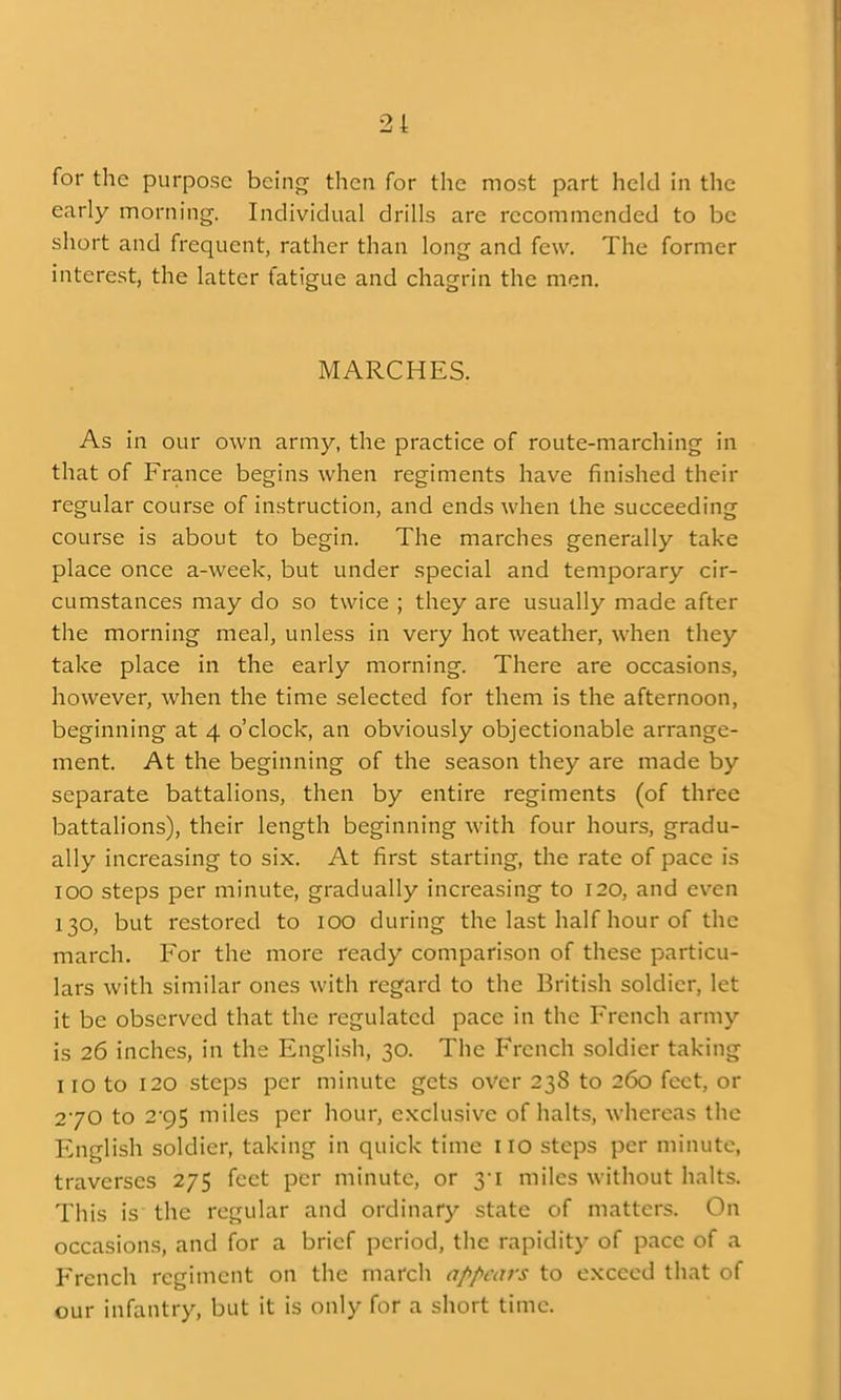 for the purpose being then for the most part held in the early morning. Indivickial drills are recommended to be short and frequent, rather than long and few. The former interest, the latter fatigue and chagrin the men. MARCHES. As in our own army, the practice of route-marching in that of France begins when regiments have finished their regular course of instruction, and ends when the succeeding course is about to begin. The marches generally take place once a-week, but under special and temporary cir- cumstances may do so twice ; they are usually made after the morning meal, unless in very hot weather, when they take place in the early morning. There are occasions, however, when the time selected for them is the afternoon, beginning at 4 o'clock, an obviously objectionable arrange- ment. At the beginning of the season they are made by separate battalions, then by entire regiments (of three battalions), their length beginning with four hours, gradu- ally increasing to six. At first starting, the rate of pace is 100 steps per minute, gradually increasing to 120, and even 130, but restored to lOO during the last half hour of the march. For the more ready comparison of these particu- lars with similar ones with regard to the British soldier, let it be observed that the regulated pace in the French army is 26 inches, in the English, 30. The French soldier taking no to 120 steps per minute gets over 238 to 260 feet, or 270 to 295 miles per hour, exclusive of halts, whereas the English soldier, taking in quick time no steps per minute, traverses 275 feet per minute, or 31 miles without halts. This is the regular and ordinary state of matters. On occasions, and for a brief period, the rapidity of pace of a French regiment on the march appi-ors to exceed that of our infantry, but it is only for a short time.