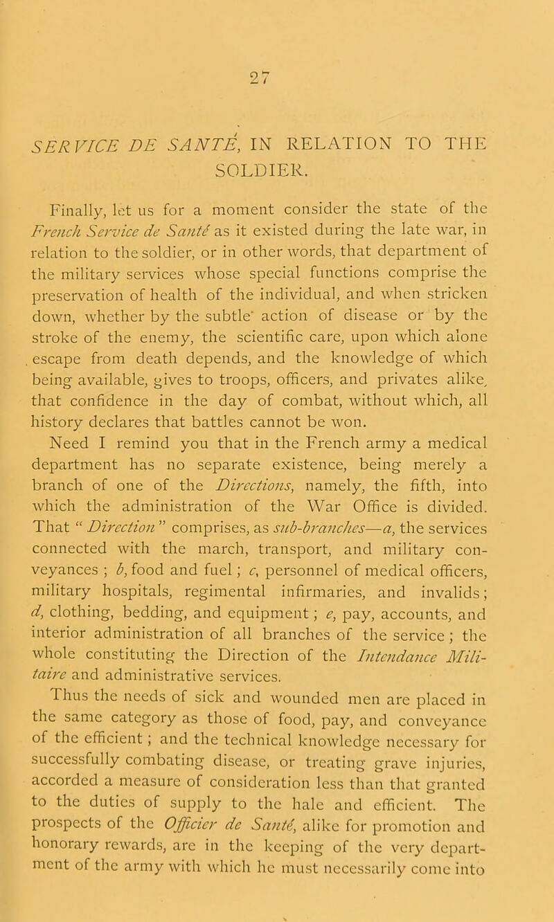 SERVICE DE SANTE, IN RELATION TO THE SOLDIER. Finally, lot us for a moment consider the state of the French Service de Saute' as it existed during the late war, in relation to the soldier, or in other words, that department of the military services whose special functions comprise the preservation of health of the individual, and when stricken down, whether by the subtle action of disease or by the stroke of the enemy, the scientific care, upon which alone . escape from death depends, and the knowledge of which being available, gives to troops, officers, and privates alike, that confidence in the day of combat, without which, all history declares that battles cannot be won. Need I remind you that in the French army a medical department has no separate existence, being merely a branch of one of the Directions, namely, the fifth, into which the administration of the War Office is divided. That  Direction  comprises, as sub-brancJies—a, the services connected with the march, transport, and military con- veyances ; b, food and fuel; c, personnel of medical officers, military hospitals, regimental infirmaries, and invalids; d, clothing, bedding, and equipment; e, pay, accounts, and interior administration of all branches of the service; the whole constituting the Direction of the Intcndance Mili- taire and administrative services. Thus the needs of sick and wounded men are placed in the same category as those of food, pay, and conveyance of the efficient; and the technical knowledge necessary for successfully combating disease, or treating grave injuries, accorded a measure of consideration less than that granted to the duties of supply to the hale and efficient. The prospects of the Officicr de Sant4, alike for promotion and honorary rewards, are in the keeping of the very depart- ment of the army with which he must necessarily come into