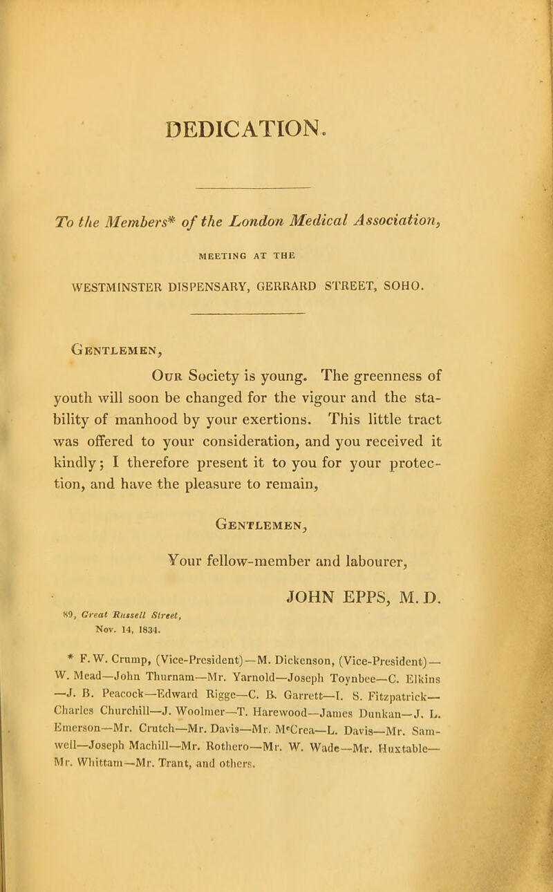 DEDICATION. To the Members* of the London Medical Association, MEETING AT THE WESTMINSTER DISPENSARY, GEIIRARD STREET, SOHO. Gentlemen, Our Society is young. The greenness of youth will soon be changed for the vigour and the sta- bility of manhood by your exertions. This little tract was offered to your consideration, and you received it kindly; I therefore present it to you for your protec- tion, and have the pleasure to remain. Gentlemen, Your fellow-member and labourer, JOHN EPPS, M. D. 89, Great Russell Street, Nov. 14, 1834. * F. W. Crump, (Vice-President) —M. Dickenson, (Vice-President) — W. Mead—John Thurnam—Mr. Yarnold—Joseph Toynbee—C. Elkins —J. B. Peacock—Edward Rigge—C. B, Garrett—I. S. Fitzpatrick— Charles Churchill—J. Woolnier—T. Harewood—Janies Dunkan— J. L. Emerson—Mr. Crutch—Mr. Davis—Mr. M'Crea—L. Davis—Mr. Sam- well—Joseph Machill—Mr. Rothero—Mr. W. Wade—Mr. Huxtable— Mr. VVhittam—Mr. Trant, and others.