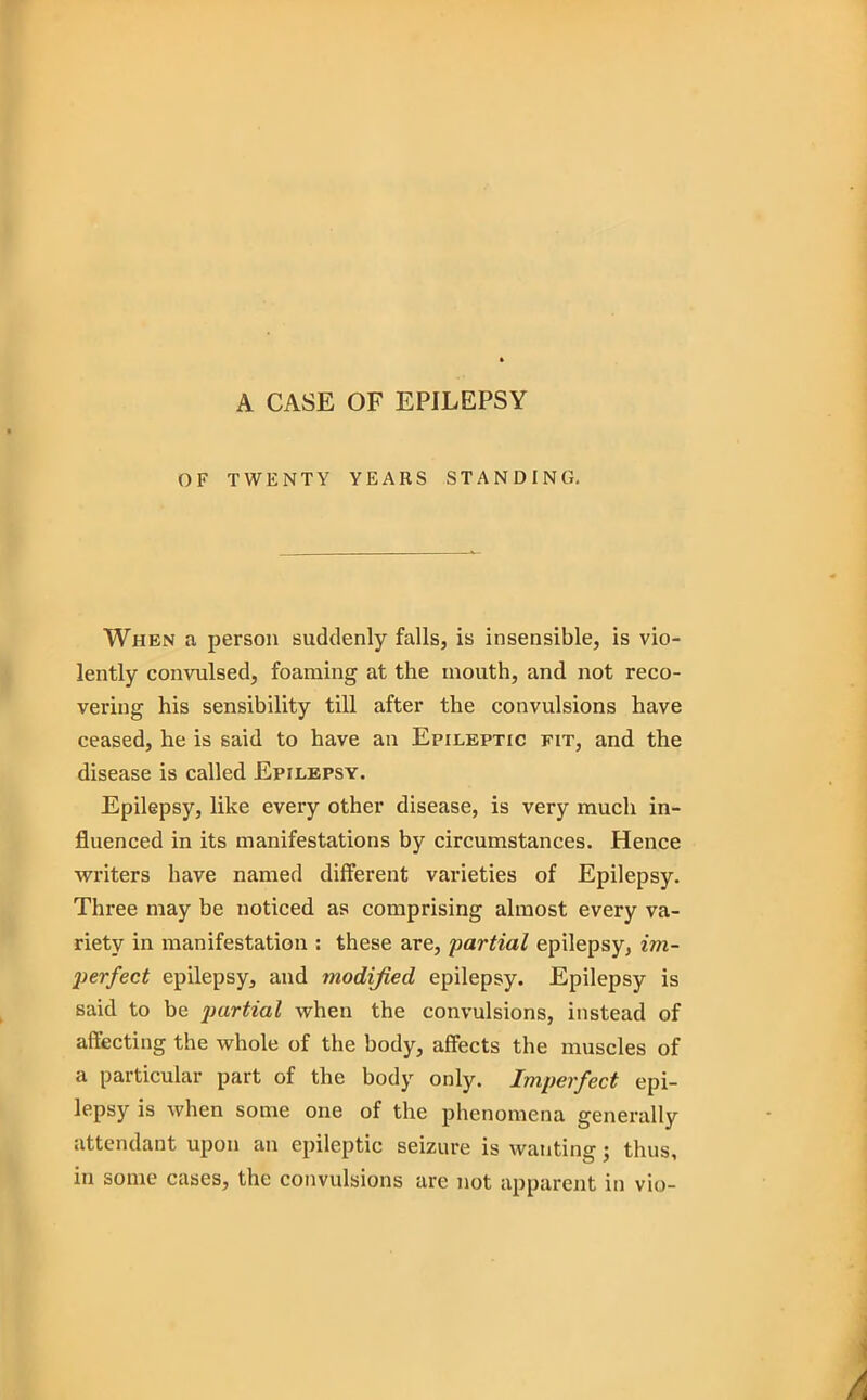 A CASE OF EPILEPSY OF TWENTY YEARS STANDING. When a person suddenly falls, is insensible, is vio- lently convulsed, foaming at the mouth, and not reco- vering his sensibility till after the convulsions have ceased, he is said to have an Epileptic fit, and the disease is called Epilepsy. Epilepsy, like every other disease, is very much in- fluenced in its manifestations by circumstances. Hence writers have named different varieties of Epilepsy. Three may be noticed as comprising almost every va- riety in manifestation : these are, partial epilepsy, im- perfect epilepsy, and modified epilepsy. Epilepsy is said to be partial when the convulsions, instead of affecting the whole of the body, affects the muscles of a particular part of the body only. Imperfect epi- lepsy is when some one of the phenomena generally attendant upon an epileptic seizure is wanting; thus, in some cases, the convulsions are not apparent in vio-