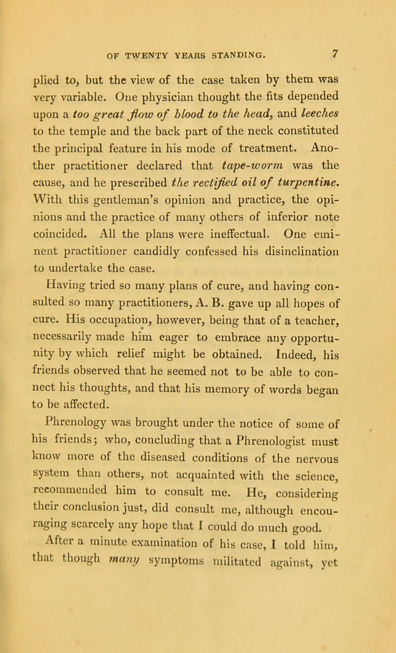 plied to, but the view of the case taken by them was very variable. One physician thought the fits depended upon a too great flow of blood to the head, and leeches to the temple and the back part of the neck constituted the principal feature in his mode of treatment. Ano- ther practitioner declared that tape-worm was the cause, and he prescribed the rectified oil of turpentine. With this gentleman’s opinion and practice, the opi- nions and the practice of many others of inferior note coincided. All the plans were ineffectual. One emi- nent practitioner candidly confessed his disinclination to undertake the case. Having tried so many plans of cure, and having con- sulted so many practitioners, A. B. gave up all hopes of cure. His occupation, however, being that of a teacher, necessarily made him eager to embrace any opportu- nity by which relief might be obtained. Indeed, his friends observed that he seemed not to be able to con- nect his thoughts, and that his memory of words began to be affected. Phrenology was brought under the notice of some of his friends; who, concluding that a Phrenologist must know more of the diseased conditions of the nervous system than others, not acquainted with the science, recommended him to consult me. He, considering their conclusion just, did consult me, although encou- raging scarcely any hope that I could do much good. Aftei a minute examination of his case, I told him, that though many symptoms militated against, yet