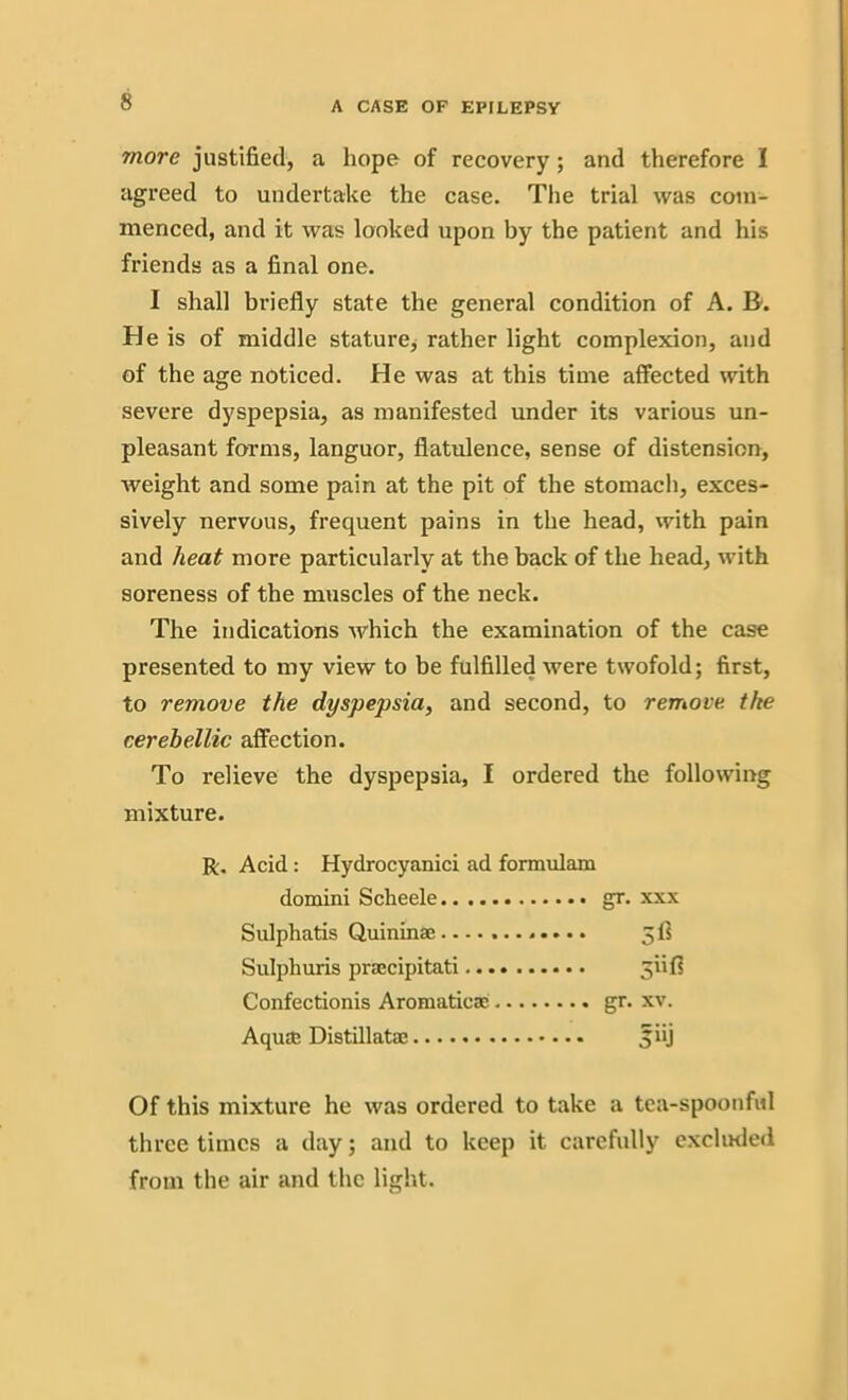 more justified, a hope of recovery; and therefore I agreed to undertake the case. The trial was com- menced, and it was looked upon by the patient and his friends as a final one. I shall briefly state the general condition of A. B-. He is of middle stature, rather light complexion, and of the age noticed. He was at this time affected with severe dyspepsia, as manifested under its various un- pleasant forms, languor, flatulence, sense of distension, weight and some pain at the pit of the stomach, exces- sively nervous, frequent pains in the head, with pain and heat more particularly at the back of the head, with soreness of the muscles of the neck. The indications which the examination of the case presented to my view to be fulfilled were twofold; first, to remove the dyspepsia, and second, to remove, the cerehellic affection. To relieve the dyspepsia, I ordered the following mixture. R. Acid: Hydrocyanici ad formulam domini Scheele gr. xxx Sulphatis Quininae 5ft Sulphuris prsecipitati jiifi Confectionis Aromatic® gr. xv. Aquae Distillatae jiij Of this mixture he was ordered to take a tea-spoonful three times a day; and to keep it carefully excluded from the air and the light.