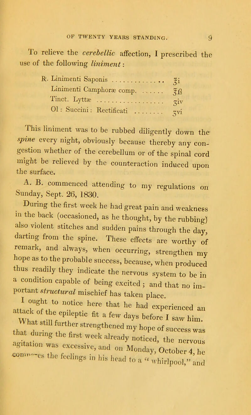 'lo relieve the cerebellic affection, I prescribed the use of the following liniment: R. Linimenti Saponis Linimenti Camphorae comp. Tinct. Lyttae 01 : Succini: Rectificati . Si Iff 5iv 5vi This liniment was to be rubbed diligently down the spine every night, obviously because thereby any con- gestion whether of the cerebellum or of the spinal cord might be relieved by the counteraction induced upon the surface. A. B. commenced attending to my regulations on Sunday, Sept. 26, 1830. During the first week he had great pain and weakness m the back (occasioned, as he thought, by the rubbing) also violent stitches and sudden pains through the day, darting from the spine. These effects are worthy of remark, and always, when occurring, strengthen my lope as to the probable success, because, when produced thus readily they indicate the nervous system to be in a condition capable of being excited ; and that no im- portant structural mischief has taken place “f- 1,ere that he had “Ponced an What atm “ feW dayS before 1 *>«.. th?d ! rr Strength“e<l “7 hope of success was that timing the first week already noticed, the nervous • gitation was excessive, and on Monday, October 4 he es feelings in his head to a “ whirlpool/^and