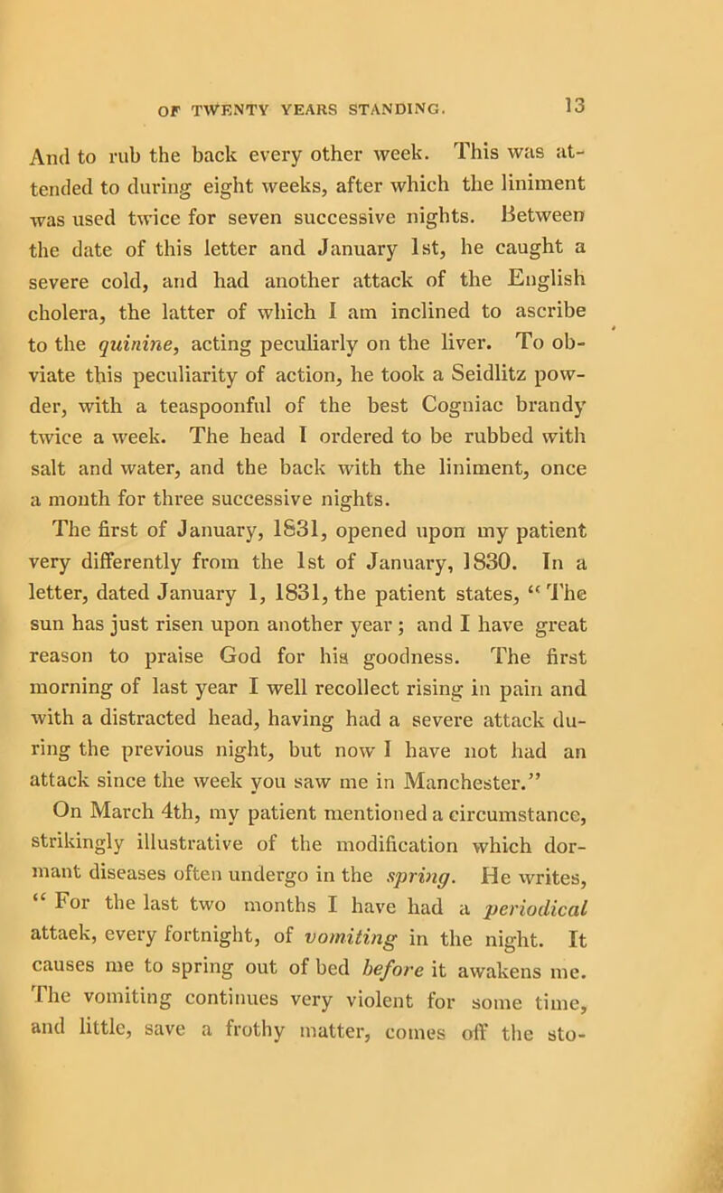 And to rub the back every other week. This was at- tended to during eight weeks, after which the liniment was used twice for seven successive nights. Between the date of this letter and January 1st, he caught a severe cold, and had another attack of the English cholera, the latter of which I am inclined to ascribe to the quinine, acting peculiarly on the liver. To ob- viate this peculiarity of action, he took a Seidlitz pow- der, with a teaspoonful of the best Cogniac brandy twice a week. The head I ordered to be rubbed with salt and water, and the back with the liniment, once a month for three successive nights. The first of January, 1831, opened upon my patient very differently from the 1st of January, 1830. In a letter, dated January 1, 1831, the patient states, “The sun has just risen upon another year ; and I have great reason to praise God for his goodness. The first morning of last year I well recollect rising in pain and with a distracted head, having had a severe attack du- ring the previous night, but now I have not had an attack since the week you saw me in Manchester.” On March 4th, my patient mentioned a circumstance, strikingly illustrative of the modification which dor- mant diseases often undergo in the spring. He writes, For the last two months I have had a periodical attaek, every fortnight, of vomiting in the night. It causes me to spring out of bed before it awakens me. The vomiting continues very violent for some time, and little, save a frothy matter, comes off the sto-