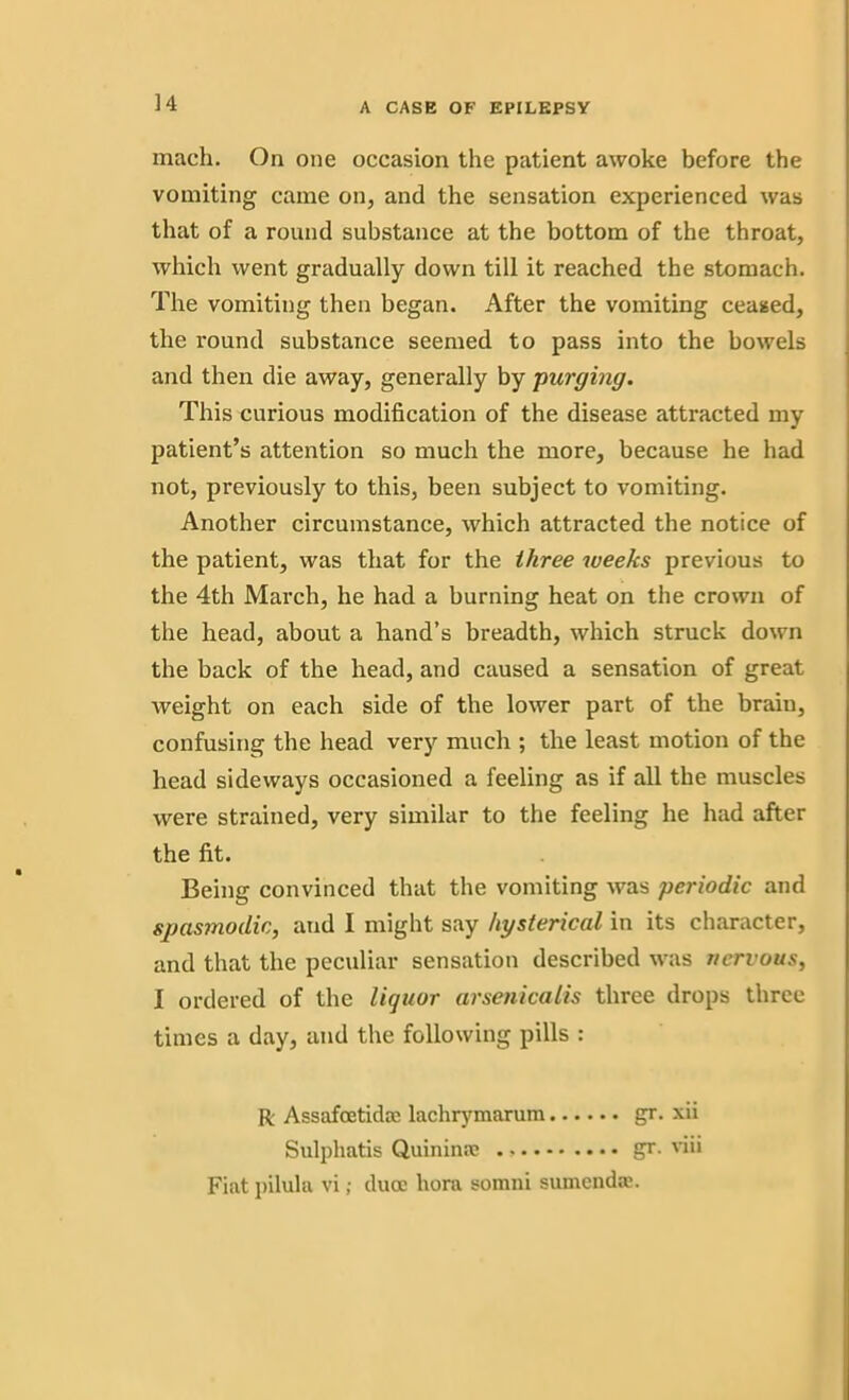 ] 4 much. On one occasion the patient awoke before the vomiting came on, and the sensation experienced was that of a round substance at the bottom of the throat, which went gradually down till it reached the stomach. The vomiting then began. After the vomiting ceased, the round substance seemed to pass into the bowels and then die away, generally by -purging. This curious modification of the disease attracted my patient’s attention so much the more, because he had not, previously to this, been subject to vomiting. Another circumstance, which attracted the notice of the patient, was that for the three weeks previous to the 4th March, he had a burning heat on the crown of the head, about a hand’s breadth, which struck down the back of the head, and caused a sensation of great weight on each side of the lower part of the brain, confusing the head very much ; the least motion of the head sideways occasioned a feeling as if all the muscles were strained, very similar to the feeling he had after the fit. Being convinced that the vomiting was periodic and spasmodic, aud I might say hysterical in its character, and that the peculiar sensation described was nervous, I ordered of the liquor arsenicalis three drops three times a day, and the following pills : R Assafoetidac lachrymarum gr. xii Sulphatis Quinina? gr. viii Fiat pilula vi; duoc liora somni sumenda?.