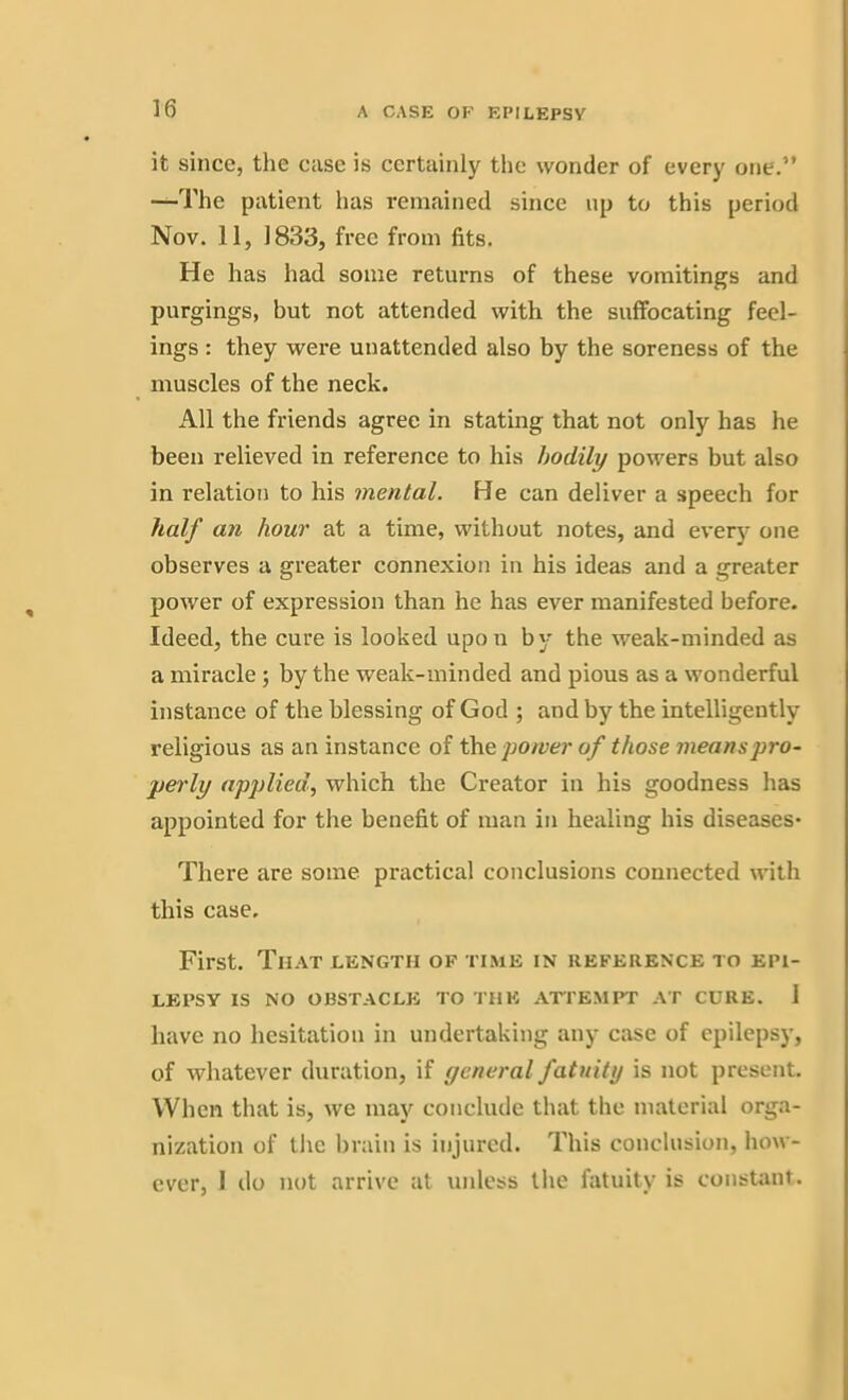 it since, the case is certainly the wonder of every one.” —The patient has remained since up to this period Nov. 11, 1833, free from fits. He has had some returns of these vomitings and purgings, but not attended with the suffocating feel- ings : they were unattended also by the soreness of the muscles of the neck. All the friends agree in stating that not only has he been relieved in reference to his bodily powers but also in relation to his mental. He can deliver a speech for half an hour at a time, without notes, and every one observes a greater connexion in his ideas and a greater power of expression than he has ever manifested before. Ideed, the cure is looked upon by the weak-minded as a miracle ; by the weak-minded and pious as a wonderful instance of the blessing of God ; and by the intelligently religious as an instance of the power of those means pro- perly applied, which the Creator in his goodness has appointed for the benefit of man in healing his diseases- There are some practical conclusions connected with this case. First. That length of time in reference to epi- lepsy IS NO OBSTACLE TO THE ATTEMPT AT CURE. 1 have no hesitation in undertaking any case of epilepsy, of whatever duration, if general fatuity is not present. When that is, we may conclude that the material orga- nization of the brain is injured. This conclusion, how- ever, 1 do not arrive at unless the fatuity is constant.