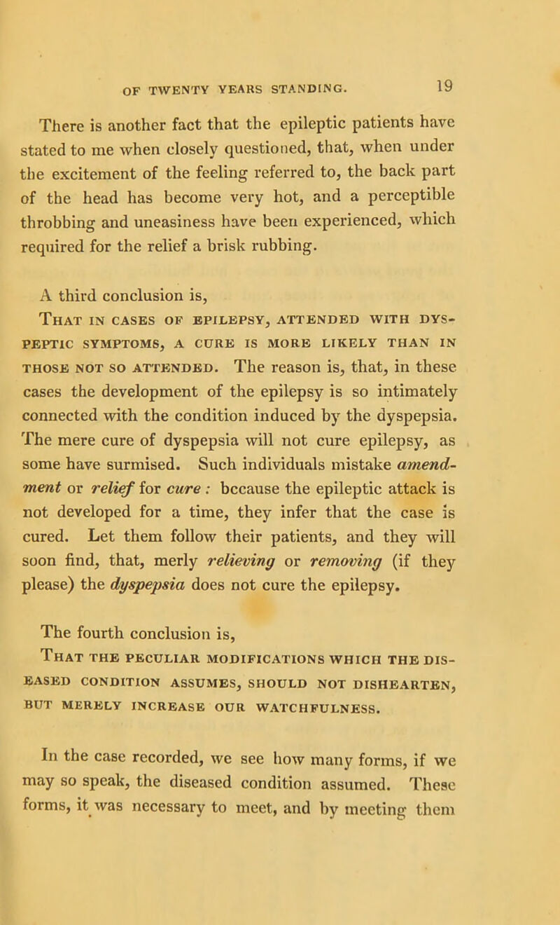 There is another fact that the epileptic patients have stated to me when closely questioned, that, when under the excitement of the feeling referred to, the back part of the head has become very hot, and a perceptible throbbing and uneasiness have been experienced, which required for the relief a brisk rubbing. A third conclusion is, That in cases of epilepsy, attended with dys- peptic SYMPTOMS, A CURE IS MORE LIKELY THAN IN those not so attended. The reason is, that, in these cases the development of the epilepsy is so intimately connected with the condition induced by the dyspepsia. The mere cure of dyspepsia will not cure epilepsy, as some have surmised. Such individuals mistake amend- ment or relief for cure : because the epileptic attack is not developed for a time, they infer that the case is cured. Let them follow their patients, and they will soon find, that, merly relieving or removing (if they please) the dyspepsia does not cure the epilepsy. The fourth conclusion is, That the peculiar modifications which the dis- eased CONDITION ASSUMES, SHOULD NOT DISHEARTEN, BUT MERELY INCREASE OUR WATCHFULNESS. In the case recorded, we see how many forms, if we may so speak, the diseased condition assumed. These forms, it was necessary to meet, and by meeting them