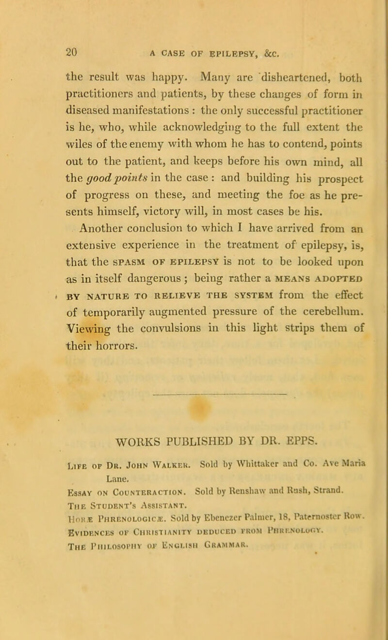 the result was happy. Many are disheartened, both practitioners and patients, by these changes of form in diseased manifestations : the only successful practitioner is he, who, while acknowledging to the full extent the wiles of the enemy with whom he has to contend, points out to the patient, and keeps before his own mind, all the good points in the case : and building his prospect of progress on these, and meeting the foe as he pre- sents himself, victory will, in most cases be his. Another conclusion to which I have arrived from an extensive experience in the treatment of epilepsy, is, that the spasm of epilepsy is not to be looked upon as in itself dangerous; being rather a means adopted . BY NATURE TO RELIEVE THE SYSTEM from the effect of temporarily augmented pressure of the cerebellum. Viewing the convulsions in this light strips them of their horrors. WORKS PUBLISHED BY DR. EPPS. Life of Du. John Walkf.u. Sold by Whittaker and Co. Ave Maria Lane. Essay on Counteraction. Sold by Renshaw and Rush, Strand. The Student’s Assistant. HoHiE Piinenologicie. Sold by Ebcnezer Palmer, 18, Paternoster Row. Evidences of Christianity deduced from Phrenology. The Philosophy of English Grammar.