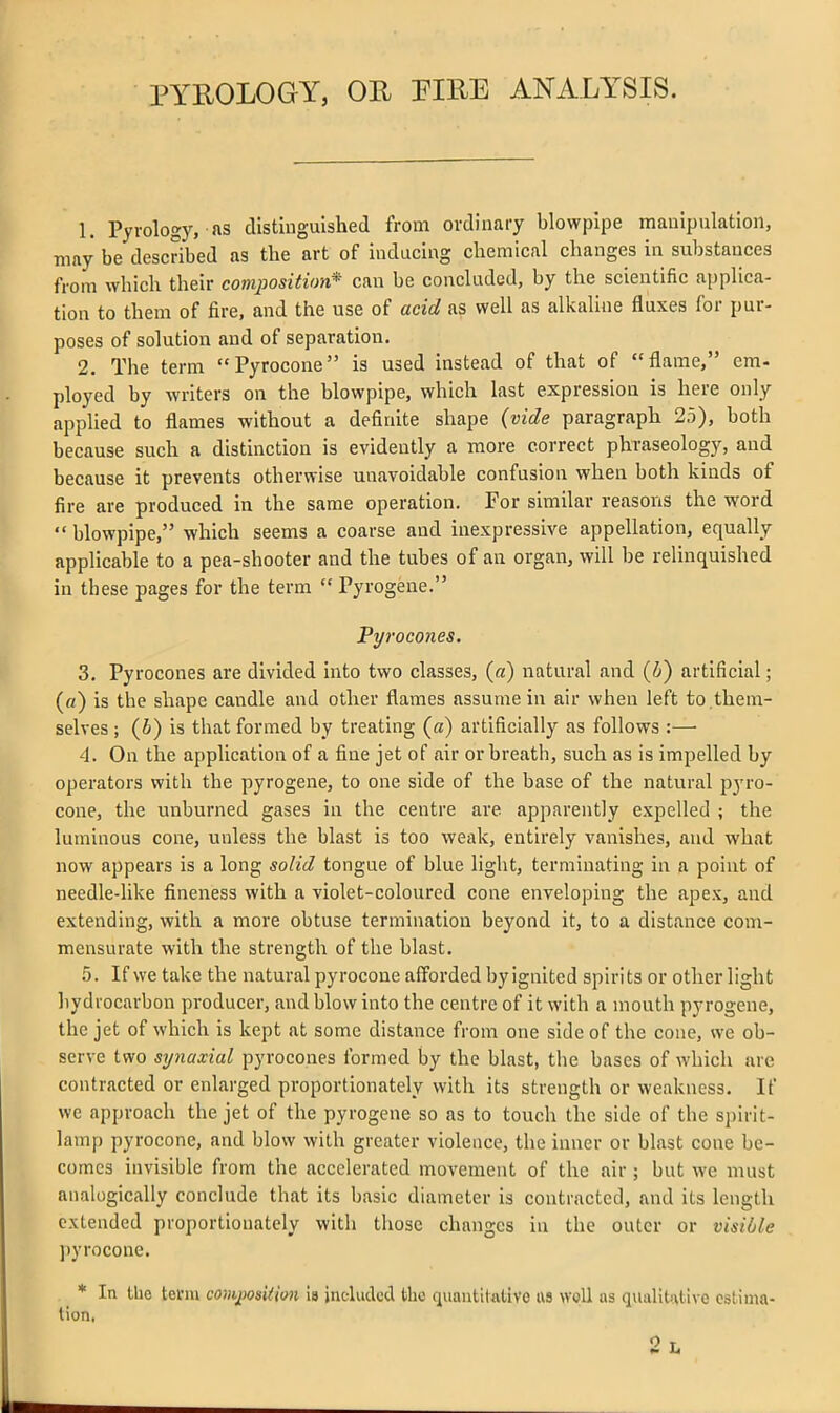 PYROLOGY, OR PIRE ANALYSIS. 1. Pyrology, Jis distinguished from ordinary blowpipe manipulation, may be described as the art of inducing chemical changes in substances from which their composition* can be concluded, by the scientific applica- tion to them of fire, and the use of acid as well as alkaline fluxes for pur- poses of solution and of separation. 2. The term Pyrocone is used instead of that of flame, em- ployed by writers on the blowpipe, which last expression is here only applied to flames without a definite shape {vide paragraph 25), both because such a distinction is evidently a more correct phraseology, and because it prevents otherwise unavoidable confusion when both kinds of fire are produced in the same operation. For similar reasons the word  blowpipe, which seems a coarse and inexpressive appellation, equally applicable to a pea-shooter and the tubes of an organ, will be relinquished in these pages for the term  Pyrogene. Pyrocones. 3. Pyrocones are divided into two classes, (a) natural and (i) artificial; (a) is the shape candle and other flames assume in air when left to.them- selves ; (6) is that formed by treating (a) artificially as follows :— 4. On the application of a fine jet of air or breath, such as is impelled by operators with the pyrogene, to one side of the base of the natural pyro- cone, the unburned gases in the centre are apparently expelled ; the luminous cone, unless the blast is too weak, entirely vanishes, and what now appears is a long solid tongue of blue light, terminating in a point of needle-like fineness with a violet-coloured cone enveloping the apex, and extending, with a more obtuse termination beyond it, to a distance com- mensurate with the strength of the blast. 5. If we take the natural pyrocone afforded by ignited spirits or other light hydrocarbon producer, and blow into the centre of it with a mouth pyrogene, the jet of which is kept at some distance from one side of the cone, we ob- serve two synaxial pyrocones formed by the blast, the bases of which are contracted or enlarged proportionately with its strength or weakness. If we approach the jet of the pyrogene so as to touch the side of the spirit- lamp pyrocone, and blow with greater violence, the inner or blast cone be- comes invisible from the accelerated movement of the air ; but we must analogically conclude that its basic diameter is contracted, and its length extended proportionately with those changes in the outer or visible pyrocone. * In the term co)^mi(im Is included the quautilaUvc us woU as qualitiitive estima- tion, 2 L