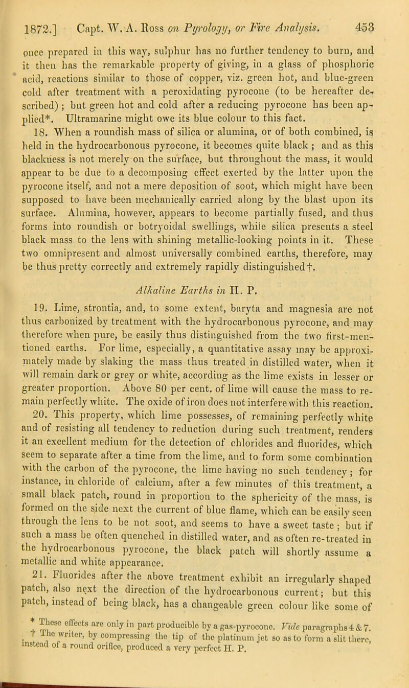 once prepared in this way, sulphur has no further tendency to burn, and it then lias the remarkable property of giving, in a glass of phosphoric acid, reactions similar to those of copper, viz. green hot, and blue-green cold after treatment with a peroxidating pyrocone (to be hereafter de.. scribed) ; but green hot and cold after a reducing pyrocone has been ap- plied*. Ultramarine might owe its blue colour to this fact. 18. When a roundish mass of silica or alumina, or of both combined, is held in the hydrocarbonous pyrocone, it becomes quite black ; and as this blackness is not merely on the surface, but throughout the mass, it would appear to be due to a decomposing effect exerted by the latter upon the pyrocone itself, and not a mere deposition of soot, which might have been supposed to have been mechanically carried along by the blast upon its surface. Alumina, however, appears to become partially fused, and thus forms into roundish or botryoidal swellings, whiie silica presents a steel black mass to the lens with shining metallic-looking points in it. These two omnipresent and almost universally combined earths, therefore, may be thus pretty correctly and extremely rapidly distinguished f. Alkaline Earths in H. P. 19. Lime, strontia, and, to some extent, baryta and magnesia are not thus carbonized by treatment vfith the hydrocarbonous pyrocone, and may therefore when pure, be easily thus distinguished from the two first-men- tioned earths. For lime, especially, a quantitative assay may be approxi- mately made by slaking the mass thus treated in distilled water, when it will remain dark or grey or white, according as the lime exists in lesser or greater proportion. Above 80 per cent, of lime will cause the mass to re- main perfectly white. The oxide of iron does not interfere with this reaction. 20. This property, which lime possesses, of remaining perfectly white and of resisting all tendency to reduction during such treatment, renders it an excellent medium for the detection of chlorides and fluorides, which seem to separate after a time from the lime, and to form some combination with the carbon of the pyrocone, the lime having no such tendency; for instance, in chloride of calcium, after a few minutes of this treatment, a small black patch, round in proportion to the sphericity of the mass, is formed on the side next the current of blue flame, which can be easily seen through the lens to be not soot, and seems to have a sweet taste ; but if such a mass be often quenched in distilled water, and as often re-treated in the hydrocarbonous pyrocone, the black patch will shortly assume a metallic and white appearance. 21. Fluorides after the above treatment exhibit an irregularly shaped patch, also next the direction of the hydrocarbonous current; but this patch, instead of being black, has a changeable green colour like some of These effects are only in part producible by a gas-pyrocone. Vide paragraphs 4 & 7. _ t ihe writer, by compressing Uio tip of the platinum jet so as to form a slit there, instead of a round orifice, produced a very perfect II. P.