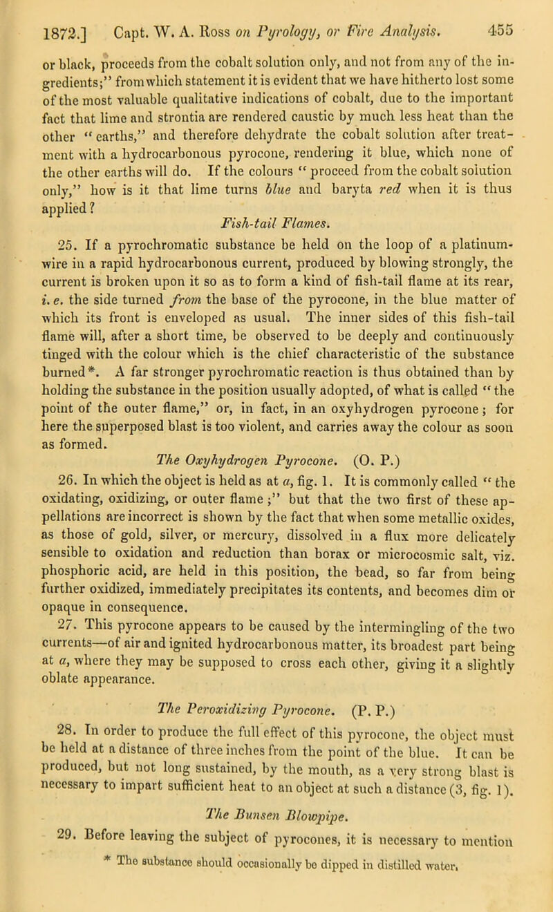 or black, proceeds from the cobalt solution only, and not from any of the in- gredients; from which statement it is evident that we have hitherto lost some of the most valuable qualitative indications of cobalt, due to the important fact that lime and strontia are rendered caustic by much less heat than the other  earths, and therefore dehydrate the cobalt solution after treat- ment with a hydrocarbonous pyrocone, rendering it blue, which none of the other earths will do. If the colours  proceed from the cobalt solution only, how is it that lime turns blue and baryta red when it is thus applied 1 Fish-tail Flames. 25. If a pyrochromatic substance be held on the loop of a platinum- wire in a rapid hydrocarbonous current, produced by blowing strongly, the current is broken upon it so as to form a kind of fish-tail flame at its rear, i. e. the side turned from the base of the pyrocone, in the blue matter of ■which its front is enveloped as usual. The inner sides of this fish-tail flame will, after a short time, be observed to be deeply and continuously tinged with the colour which is the chief characteristic of the substance burned *. A far stronger pyrochromatic reaction is thus obtained than by holding the substance in the position usually adopted, of what is called  the point of the outer flame, or, in fact, in an oxyhydrogen pyrocone; for here the superposed blast is too violent, and carries away the colour as soon as formed. The Oxyhydrogen Pyrocone. (0. P.) 26. In which the object is held as at a, fig. 1. It is commonly called  the oxidating, oxidizing, or outer flame ; but that the two first of these ap- pellations are incorrect is shown by the fact that when some metallic oxides, as those of gold, silver, or mercury, dissolved iu a flux more delicately sensible to oxidation and reduction than borax or microcosmic salt, viz. phosphoric acid, are held in this position, the bead, so far from being further oxidized, immediately precipitates its contents, and becomes dim ol: opaque in consequence. 27. This pyrocone appears to be caused by the intermingling of the two currents—of air and ignited hydrocarbonous matter, its broadest part being at c, where they may be supposed to cross each other, giving it a slightly oblate appearance. The Peroxidizing Pyrocone. (P. P.) 28. In order to produce the full effect of this pyrocone, the object must be held at a distance of three inches from the point of the blue. It can be produced, but not long sustained, by the mouth, as a very strong blast is necessary to impart sufficient heat to an object at such a distance (3, fig. 1). The Bunsen Blowpipe. 29. Before leaving the subject of pyrocones, it is necessary to mention * The substance should occasioDally be dipped iu distilled water.