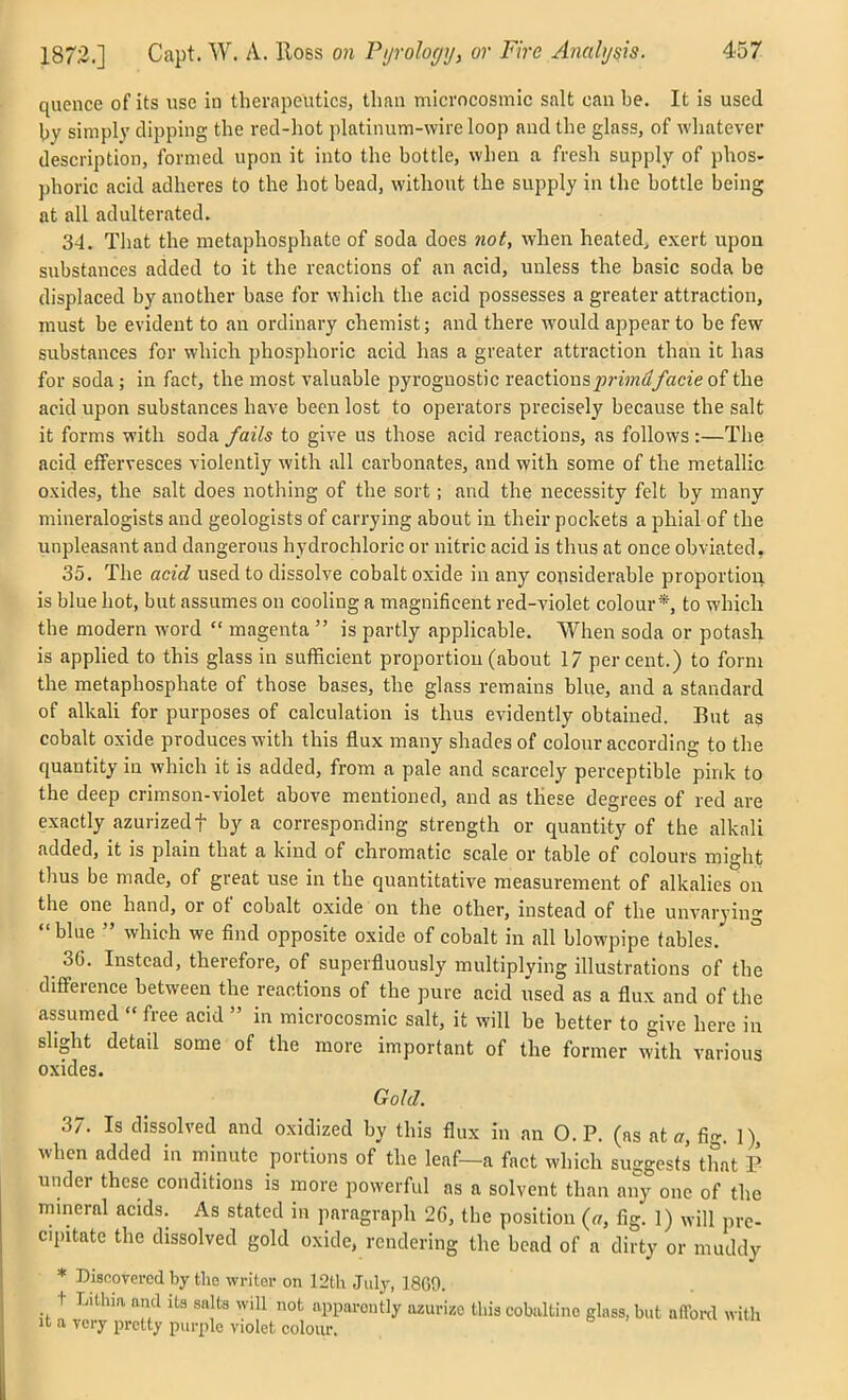 quence of its use in therapeutics, than microcosmic salt can be. It is used l)y simply clipping tlie red-hot platinum-wire loop nudthe glass, of whatever description, formed upon it into the bottle, when a fresh supply of phos- phoric acid adheres to tlie hot bead, without the supply in the bottle being at all adulterated. 34. That the metaphosphate of soda does not, when heated^ exert upon substances added to it the reactions of an acid, unless the basic soda be displaced by another base for which the acid possesses a greater attraction, must be evident to an ordinary chemist; and there would appear to be few substances for which phosphoric acid has a greater attraction than it has for soda; in fact, the most valuable pyroguostic xe2iCtion&prima facie of the acid upon substances have been lost to operators precisely because the salt it forms with soda fails to give us those acid reactions, as follows :—The acid elfervesces violently with all carbonates, and with some of the metallic oxides, the salt does nothing of the sort; and the necessity felt by many mineralogists and geologists of carrying about in their pockets a phial of the unpleasant and dangerous hydrochloric or nitric acid is thus at once obviated, 35. The acid used to dissolve cobalt oxide in any considerable proportion is blue hot, but assumes on cooling a magnificent red-violet colour*, to which the modern word  magenta  is partly applicable. When soda or potasli is applied to this glass in sufficient proportion (about 17 percent.) to form the metaphosphate of those bases, the glass remains blue, and a standard of alkaU for purposes of calculation is thus evidently obtained. But as cobalt oxide produces with this flux many shades of colour according to the quantity in which it is added, from a pale and scarcely perceptible pink to the deep crimson-violet above mentioned, and as these degrees of red are exactly azurizedf by a corresponding strength or quantity of the alkali added, it is plain that a kind of chromatic scale or table of colours might thus be made, of great use in the quantitative measurement of alkalies on the one hand, or of cobalt oxide on the other, instead of the unvarying blue  which we find opposite oxide of cobalt in all blowpipe tables. ^ 36. Instead, therefore, of superfluously multiplying illustrations of the difi-erence between the reactions of the pure acid used as a flux and of the assumed  free acid  in microcosmic salt, it will be better to give here in slight detail some of the more important of the former with various oxides. Gold. 37. Is dissolved and oxidized by this flux in an O.P. (as atfig. 1), when added in minute portions of the leaf—a fact which su-gests that i under these conditions is more powerful as a solvent than any one of the mmeral acids. As stated in paragraph 26, the position {a, fig. 1) will pre- c.pitate the dissolved gold oxide, rendering the bead of a dirty or muddy * Disnovei-cd by the writer on 12th July, 1869. t Lithia and its salts will not apparently ozurizo this cobaltino glass, but afford with It a very pretty purple violet colour.