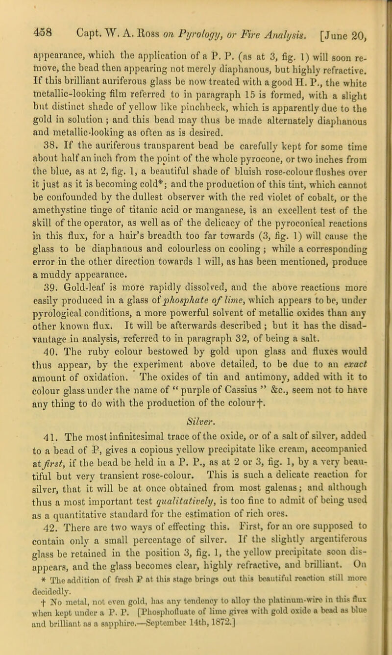 appearance, which the application of a P. P. (as at 3, fig. 1) will soon re- move, the bead then appearing not merely diaplianous, but highly refractive. If this brilliant auriferous glass be now treated with a good H. P., the white metallic-looking film referred to in paragraph 15 is formed, with a slight but distinct shade of yellow like pinchbeck, which is apparently due to the gold in solution ; and this bead may thus be made alternately diaphanous and metallic-looking as often as is desired. 38. If the auriferous transparent bead be carefully kept for some time about half an inch from the point of the whole pyrocone, or two inches from the blue, as at 2, fig. 1, a beautiful shade of bluish rose-colour flushes over it just as it is becoming cold*; and the production of this tint, which cannot be confounded by the dullest observer with the red violet of cobalt, or the amethystine tinge of titanic acid or manganese, is an excellent test of the skill of the operator, as well as of the delicacy of the pyroconical reactions in this flux, for a hair's breadth too far towards (3, fig. 1) will cause the glass to be diaphanous and colourless on cooling ; while a corresponding error in the other direction towards 1 will, as has been mentioned, produce a muddy appearance. 39. Gold-leaf is more rapidly dissolved, and the above reactions more easily produced in a glass oiphosphate of lime, which appears to be, under pyrological conditions, a more powerful solvent of metallic oxides than any other known flux. It will be afterwards described; but it has the disad- vantage in analysis, referred to in paragraph 32, of being a salt. 40. The ruby colour bestowed by gold upon glass and fluxes would thus appear, by the experiment above detailed, to be due to an exact amount of oxidation. The oxides of tin and antimony, added with it to colour glass under the name of  purple of Cassius  &c., seem not to have any thing to do with the production of the colourf. Silver. 41. The most infinitesimal trace of the oxide, or of a salt of silver, added to a bead of P, gives a copious yellow precipitate like cream, accompanied &ifirst, if the bead be held in a P. P., as at 2 or 3, fig. 1, by a very beau- tiful but very transient rose-colour. This is such a delicate reaction for silver, that it will be at once obtained from most galenas; and although thus a most important test qualitatively, is too fine to admit of being used as a quantitative standard for the estimation of rich ores. 42. There are two ways of effecting this. First, for an ore supposed to contain only a small percentage of silver. If the slightly argentiferous glass be retained in the position 3, fig. 1, the yellow precipitate soon dis- appears, and the glass becomes clear, highly refractive, and brilliant. On * The addition of fresh P at this stage brings out this beautiful reaction still more decidedly. t No metal, not even gold, has any tendency to alloy the platinum-wire in this flux when kept under a P. P. [Pliospliofluatc of lime gives with gold oxide a bead as blue und brilliant ns n sapphire.—September Hth, 1872.]