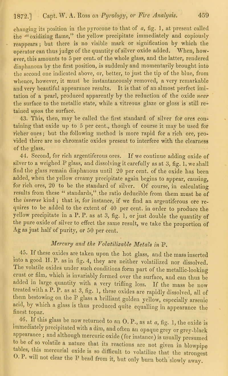 changing its position in the pyrocone to that of a, fig. 1, at present called the -oxidizing flame, the yellow precipitate immediately and copiously reappears ; but there is no visible mark or signification by which the operator can thus judge of the quantity of silver oxide added. When, how- ever, this amounts to 5 per cent, of the whole glass, and the latter, rendered diaphanous by the first position, is suddenly and momentarily brought into the second one indicated above, or, better, to just the tip of the blue, from whence, however, it must be instantaneously removed, a very remarkable and very beautiful appearance results. It is that of an almost perfect imi- tation of a pearl, produced apparently hy the reduction of the oxide near the surface to the metallic state, while a vitreous glaze or gloss is still re- tained upon the surface. 43. This, then, may be called the first standard of silver for ores con- taining that oxide up to 5 per cent., though of course it may be used for richer ones; but the following method is more rapid for a rich ore, pro- vided there are no chromatic oxides present to interfere with the clearness of the glass. 44. Second, for rich argentiferous ores. If we continue adding oxide of silver to a weighed 3? glass, and dissolving it carefully as at 3, fig. I, we shall find the glass remain diaphanous until 20 per cent, of the oxide has heen added, when the yellow creamy precipitate again begins to appear, causing, for rich ores, 20 to be the standard of silver. Of course, in calculating residts from these  standards,.the ratio deducible from them must be of the inverse kind ; that is, for instance, if we find an argentiferous ore re- quires to be added to the extent of 40 per cent, in order to produce the yellow precipitate in a P. P. as at 3, fig. 1, or just double the quantity of the pure oxide of silver to effect the same result, we take the proportion of Ag as just half of purity, or 50 per cent. Mercury and the Folatilisahle Metals in P. ^ 45. If these oxides are taken upon the hot glass, and the mass inserted into a good H.P. as in fig. 4, they are neither volatilized nor dissolved. The volatile oxides under such conditions form part of the metallic-looking crust or film, which is invariably formed over the surface, and can thus be added in large quantity with a very trifling loss. If the mass be now treated with a P. P. as at 3, fig. 1, these oxides are rapidly dissolved, all of them bestowing on the P glass a brilliant golden yellow, especially arsenic acid, by which a glass is thus produced quite equalling in appearance the finest topaz. _ 46. If this glass be now returned to an O. P., as at a, fig. 1, the oxide is immediately precipitated with a dim, and often an opaque gi^ or grey-black appearance ; and although mercuric oxide (for instance) is usually presumed to be of so volatile a nature that its reactions arc not given in blowpipe tables, this mercurial oxide is so difiicult to volatilize that the strongest U. 1. will not clear the P bead from it, but only burn both slowly away