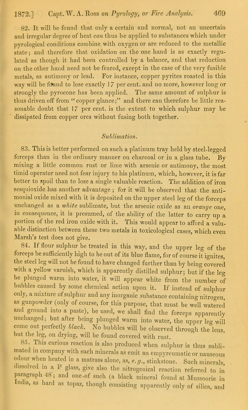 82. It will be found that only a certain and normal, not an uncertain and irregular degree of heat can thus be applied to substances which under pyrological conditions combine with oxygen or are reduced to the metallic state; and therefore that oxidation on the one hand is as exactly regu- lated as though it had been controlled by a balance, and that reduction on the other hand need not be feared, except in the case of the very fusible metals, as antimony or lead. For instance, copper pyrites roasted in this way will be ftJund to lose exactly 17 per cent, and no more, however long or strongly the pyrocone has been applied. The same amount of sulphur is thus driven off from  copper glance; and there can therefore be little rea- sonable doubt that 17 per cent, is the extent to which sulphur may be dissipated from copper ores without fusing both together. Sublimation. 83. This is better performed on such a platinum tray held by steel-legged forceps than in the ordinary manner on charcoal or in a glass tube. By mixing a little common rust or lime with arsenic or antimony, the most timid operator need not fear injury to his platinum, which, however, it is far better to spoil than to lose a single valuable reaction. The addition of iron sesquioxide has another advantage ; for it will be observed that the anti- monial oxide mixed with it is deposited on the upper steel leg of the forceps unchanged as a wliite sublimate, but the arsenic oxide as an orange one, in consequence, it is presumed, of the ability of the latter to carry up a portion of the red iron oxide with it. This would appear to afford a valu- able distinction between these two metals in tosicological cases, which even Marsh's test does not give. 84. If flour sulphur be treated in this way, and the upper leg of the forceps be sufiiciently high to be out of its blue flame, for of course it ignites, the steel leg will not be found to have changed further than by being covered with a yellow varnish, which is apparently distilled sulphur; but if the leg be plunged warm into water, it will appear white from the number of bubbles caused by some chemical action upon it. If instead of sulphur only, a mixture of sulphur and any inorganic substance containing nitrogen, as gunpowder (only of course, for this purpose, that must be well watered and ground into a paste), be used, we shall find the forceps apparently unchanged; but after being plunged warm into water, the upper leg will come out perfectly black. No bubbles will be observed through the lens, but the leg, on drying, will be found covered with rust. 85. This curious reaction is also produced when sulphur is thus subli- mated m company with such minerals as emit an empvreumatic or nauseous odour when heated in a matrass alone, as, e. g., stinkstone. Such mineral dissolved m a P glass, give also the nitrogenical reaction referred to in* paragraph 48; and one.of such (a black mineral found at Mussoorie in India, as hard as topaz, though consisting apparently only of silica, and