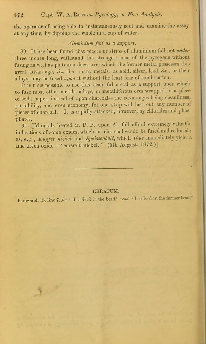 the operator of being able to instantaneously cool and examine the assay at any time, by dipping the whole in a cup of water. Aluminium foil as a support. 89. It has been found that pieces or strips of aluminium foil not under three inches long, withstand the strongest heat of the pyrogene without fusing as well as platinum does, over wliicli the former metal possesses this great advantage, viz. that many metals, as gold, silver, lead, &c., or their alloys, may be fused upon it without the least fear of combination. It is thus possible to use this beautiful metal as a support upon which to fuse most other metals, alloys, or metalliferous ores wrapped in a piece of soda paper, instead of upon charcoal—the advantages being cleanliness, portability, and even economy, for one strip will last out any number of pieces of charcoal. It is rapidly attacked, however, by chlorides and phos- phates. 90. [Minerals heated in P. P. upon Al. foil afford extremely valuable indications of some oxides, which on charcoal would be fused and reduced ; as, e. g., Kupfer nickel and Speisscobalt, which thus immediately yield a fine green oxide—emerald nickel. (6th August, 18/2.)] EREATUM. Paragi-aph 15, line 7, for  dissolved in the bead, read dissolved in the former bead.