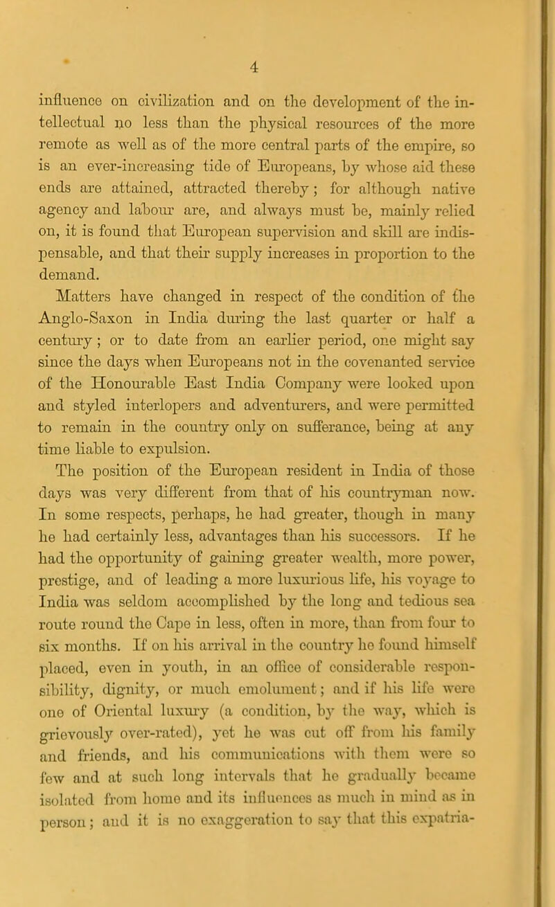 influence on civilization and on the development of the in- tellectual no less than the physical resources of the more remote as well as of the more central parts of the empire, so is an ever-increasing tide of Eiu'opeans, hy whose aid tliese ends are attained, attracted thereby; for although native agency and lahoiu- are, and alwaj^s must be, mainly relied on, it is found that European supervision and skill are indis- pensable, and that their supply increases in proportion to the demand. Matters have changed in respect of the condition of the Anglo-Saxon in India duiing the last quarter or half a century; or to date from an earlier period, one might say since the days when Eiu-opeans not in the covenanted service of the Honourable East India Company were looked upon and styled interlopers and adventurers, and were permitted to remain in the country only on sufferance, being at any time liable to expulsion. The position of the European resident in India of those days was very different from that of his countryman now. In some respects, perhaps, he had greater, though in many he had certainly less, advantages than his successors. If he had the opportunity of gaining greater wealth, more power, prestige, and of leading a more luxmious Hfe, his xoyage to India was seldom accomplished by the long and tedious sea route round the Cape in less, often in more, than from four to six months. If on his arrival in the country ho found himself placed, even in youth, in an ofRce of considerable respon- sibility, dignity, or much emolument; and if his Hfo were one of Oriental luxm-y (a condition, by tlie way, which is grievousl}'' ovei'-rated), yet he was cut olF from liis family and friends, and his communications with them were so few and at such long intervals that he gi-adually became isolated from home and its iufluouces as much in mind as in person; and it is no exaggeration to say that this expatria-