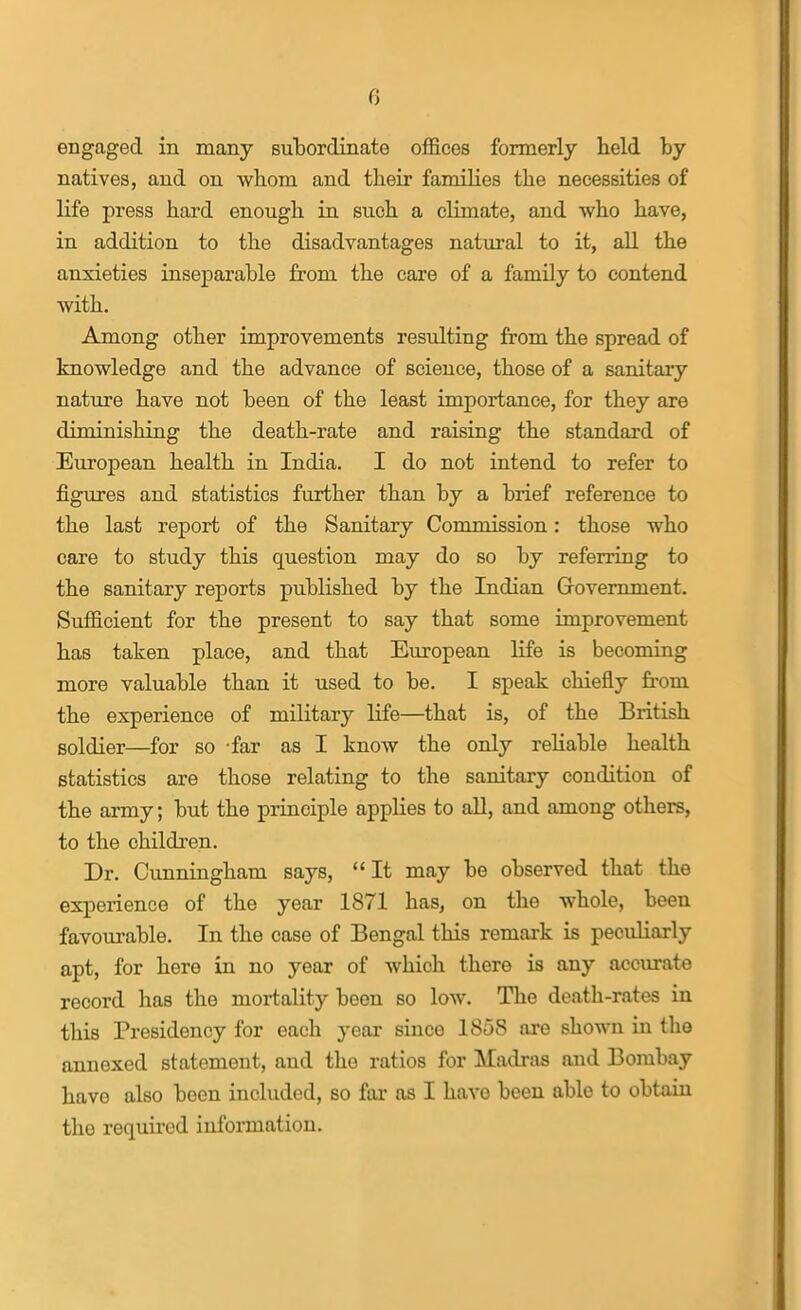 engaged in many sulDordinate ofi&ces formerly held by natives, and on whom and their families the necessities of life press hard enough in such a climate, and who have, in addition to the disadvantages natural to it, all the anxieties inseparable from the care of a family to contend with. Among other improvements resulting from the spread of knowledge and the advance of science, those of a sanitary nature have not been of the least importance, for they are diminishing the death-rate and raising the standard of European health in India. I do not intend to refer to figures and statistics further than by a brief reference to the last report of the Sanitary Commission: those who care to study this question may do so by referring to the sanitary reports published by the Indian Grovemment. Sufficient for the present to say that some improvement has taken place, and that European life is becoming more valuable than it used to be. I speak chiefly fi'om the experience of military life—that is, of the British soldier—for so far as I know the only rehable health statistics are those relating to the sanitary condition of the army; but the principle applies to all, and among others, to the children. Dr. Cunningham says,  It may be observed that the experience of the year 1871 has, on the whole, been favourable. In the case of Bengal this remark is peculiarly apt, for here in no year of which there is any accurate record has the mortality been so low. The death-rates in this Presidency for each year since 1858 are shown in the annexed statement, and the ratios for Madras and Bombay have also been included, so far as I have been able to obtain the required information.