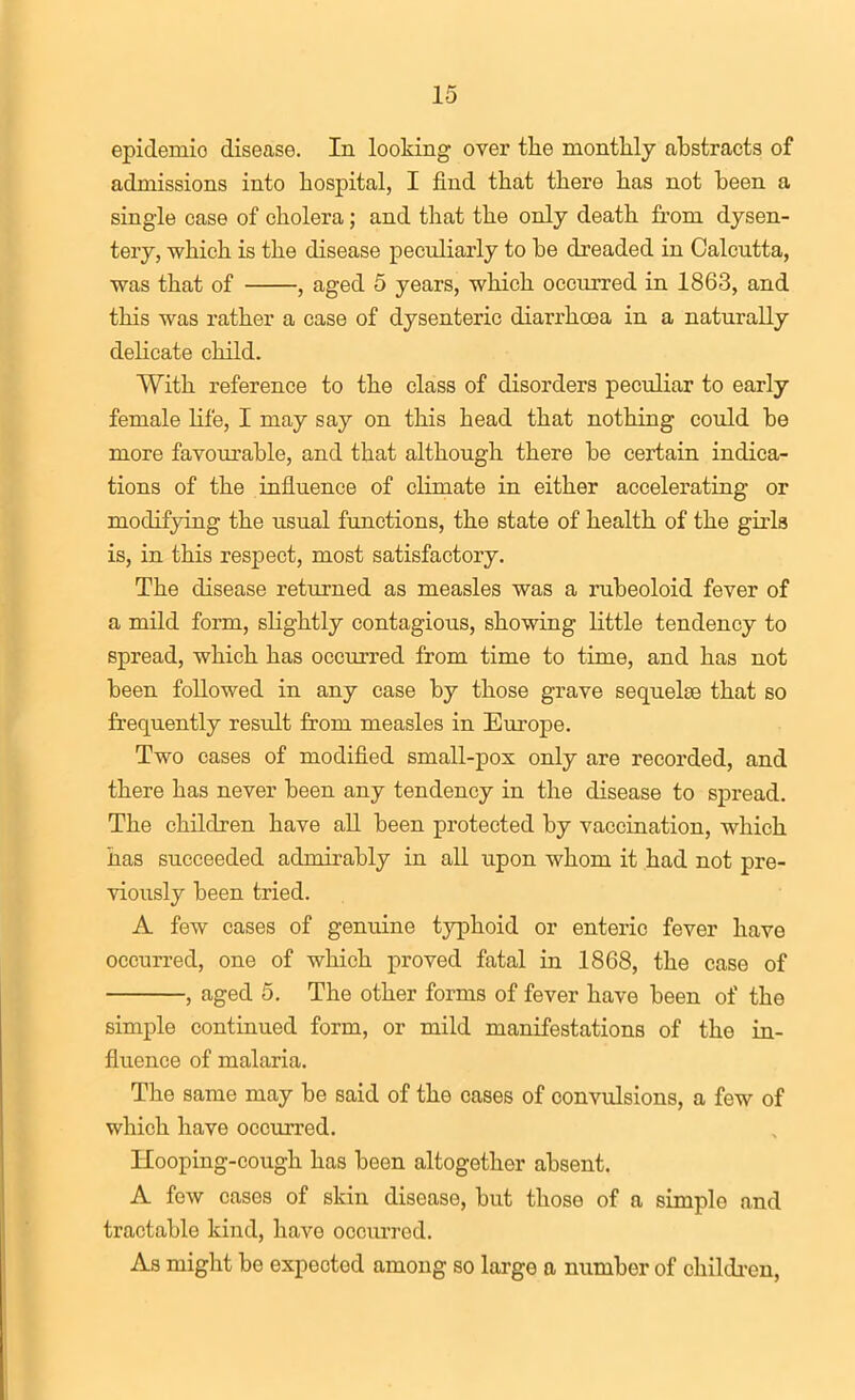 epidemic disease. In looking over the monthly abstracts of admissions into hospital, I find that there has not been a single case of cholera; and that the only death from dysen- tery, which is the disease peculiarly to be dreaded in Calcutta, was that of , aged 5 years, which occurred in 1863, and this was rather a case of dysenteric diarrhcea in a naturally delicate child. With reference to the class of disorders peculiar to early female life, I may say on this head that nothing could be more favourable, and that although there be certain indica- tions of the influence of climate in either accelerating or modifying the usual functions, the state of health of the girls is, in this respect, most satisfactory. The disease returned as measles was a rubeoloid fever of a mild form, slightly contagious, showing little tendency to spread, which has occurred from time to time, and has not been followed in any case by those grave sequelae that so frequently result from measles in Europe. Two cases of modified small-pox only are recorded, and there has never been any tendency in the disease to spread. The children have all been protected by vaccination, which has succeeded admirably in all upon whom it had not pre- viously been tried. A few cases of genuine typhoid or enteric fever have occurred, one of which proved fatal in 1868, the case of , aged 5. The other forms of fever have been of the simple continued form, or mild manifestations of the in- fluence of malaria. The same may be said of the cases of convulsions, a few of which have occurred. Hooping-cough has been altogether absent, A few cases of skin disease, but those of a simple and tractable kind, have occurred. As might be expected among so large a number of childi-en,