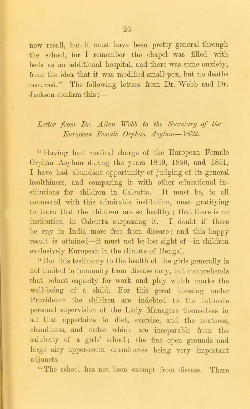 now recall, but it must have been pretty general through the school, for I remember the chapel was filled with beds as an additional hospital, and there was some anxiety, from the idea that it was modified small-pox, but no deaths occurred. The following letters from Dr. Webb and Dr. Jackson confixm this :— Letter from Br. Allan Webb to the Secretary/ of the European Female Orphan Asylum—1852.  Having had medical charge of the Eiiropean Female Orphan Asylum dimng the years 1849, 1850, and 1851, I have had abundant opportunity of judging of its general healthiness, and comparing it with other educational in- stitutions for children in Calcutta. It must be, to all connected with this admirable institution, most gratifying to learn that the children are so healthy; that there is no institution in Calcutta surpassing it. I doubt if there be any in India more free from disease ; and this happy result is attained—it must not be lost sight of—in children exclusively European in the climate of Bengal.  But this testimony to the health of the girls generally is not limited to immunity from disease only, but comprehends that robust capacity for work and play which marks the well-being of a child. For this great blessing under Providence the children are indebted to the intimate personal supervision of the Lady Managers themselves in all that appertains to diet, exercise, and the neatness, cleanliness, and order which are inseparable from the salubrity of a girls' school; the fine open grounds and large airy upper-room dormitories being very important adjuncts.  The school has not been exempt from disease. There