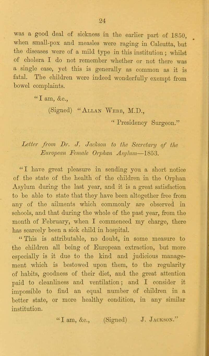 was a good deal of sickness in the earlier part of 1850, when small-pox and measles were raging in Calcutta, but the diseases were of a mild type in this institution; whilst of cholera I do not remember whether or not there was a single case, yet this is generally as common as it is fatal. The children were indeed wonderfully exempt from bowel complaints.  I am, &c., (Signed) Allan Webb, M.D.,  Presidency Sm-geon. Letter from Dr. J. JacJcson to the Secretary of the European Female Orphan Asylum—1853. I have great pleasiu?e in sending you a short notice of the state of the health of the children in the Orphan Asylum during the last year, and it is a great satisfaction to be able to state that they have been altogether free from any of the ailments which commonly are observed in schools, and that during the whole of the past year, from the month of February, when I commenced my charge, there has scarcely been a sick child in hospital.  This is attributable, no doubt, in some measure to the children all being of Eiu'opean extraction, but more especially is it due to the kind and judicious manage- ment which is bestowed upon them, to the regularity of habits, goodness of their diet, and tlie great attention paid to cleanliness and ventilation; and I consider it impossible to find an equal number of children in a better state, or more healthy condition, in any similar institution. lam, &c., (Signed) J.Jackson.