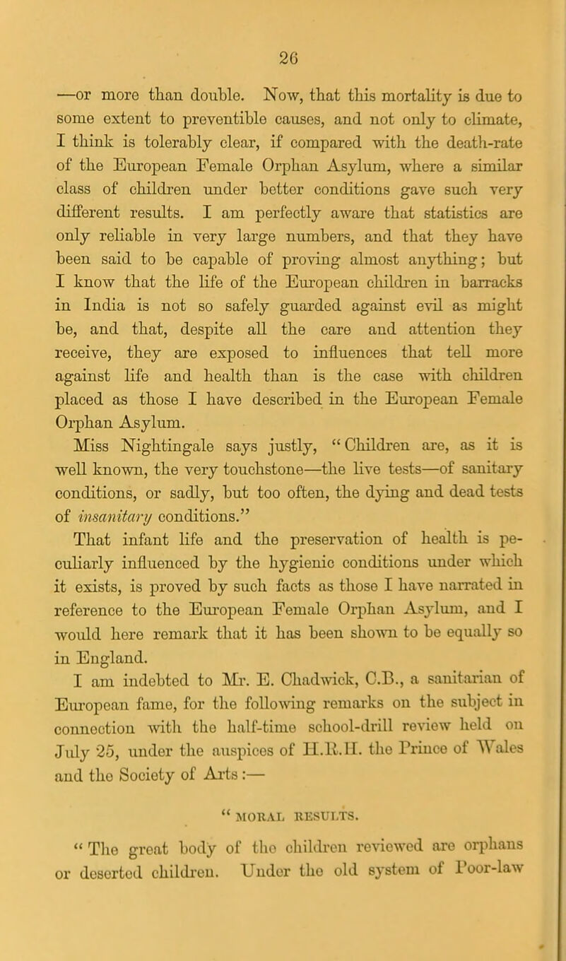 —or more than double. Now, that this mortality is due to some extent to preventible causes, and not only to climate, I think is tolerably clear, if compared \nth the death-rate of the European Female Orphan Asylum, where a similar class of children under better conditions gave such very different results. I am perfectly aware that statistics are only reliable in very large numbers, and that they have been said to be capable of proving almost anything; but I know that the life of the European children in barracks in India is not so safely guarded agaiast evil as might be, and that, despite all the care and attention they receive, they are exposed to influences that tell more against life and health than is the case with children placed as those I have described in the European Female Orphan Asylum. Miss Nightingale says justly,  Children are, as it is well known, the very touchstone—the live tests—of sanitary conditions, or sadly, but too often, the dying and dead tests of insanitary conditions. That infant life and the preservation of health is pe- culiarly influenced by the hygienic conditions under which it exists, is proved by such facts as those I have narrated in reference to the Em-opean Female Orphan Asylum, and I would here remark that it has been sho-mi to be equally so in England. I am indebted to Mr. E. Chadwick, C.B., a sanitarian of Em-opean fame, for the following remarks on the subject in connection with the half-time school-drill review held on Jidy 25, under the auspices of H.ll.H. the Prince of Wales and the Society of Arts:—  MORAL RESULTS.  The great body of the children reviewed are orphans or deserted children. Under the old system of Poor-law