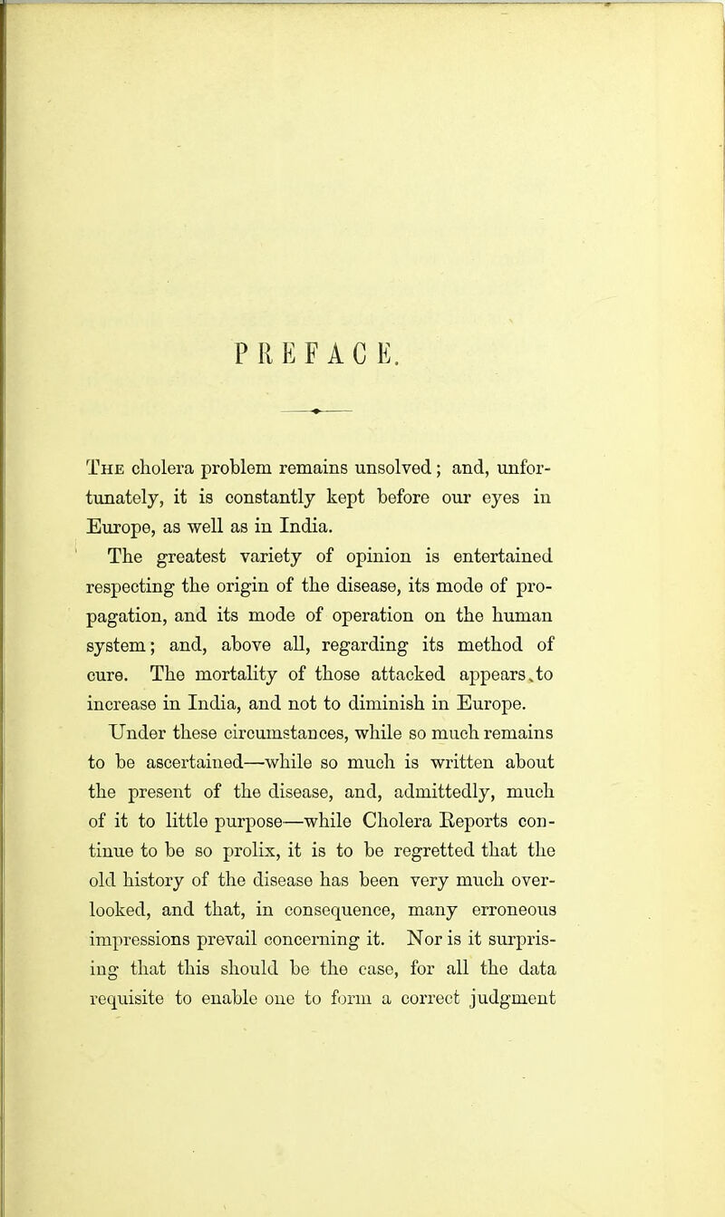 P R E F A G E. The cholera problem remains unsolved; and, unfor- tunately, it is constantly kept before our eyes in Europe, as well as in India. The greatest variety of opinion is entertained respecting the origin of the disease, its mode of pro- pagation, and its mode of operation on the human system; and, above all, regarding its method of cure. The mortality of those attacked appears To increase in India, and not to diminish in Europe. Under these circumstances, while so much remains to be ascertained—while so much is written about the present of the disease, and, admittedly, much of it to little purpose—while Cholera Reports con- tinue to be so prolix, it is to be regretted that the old history of the diseaso has been very much over- looked, and that, in consequence, many erroneous impressions prevail concerning it. Nor is it surpris- ing that this should be the case, for all the data requisite to enable one to form a correct judgment