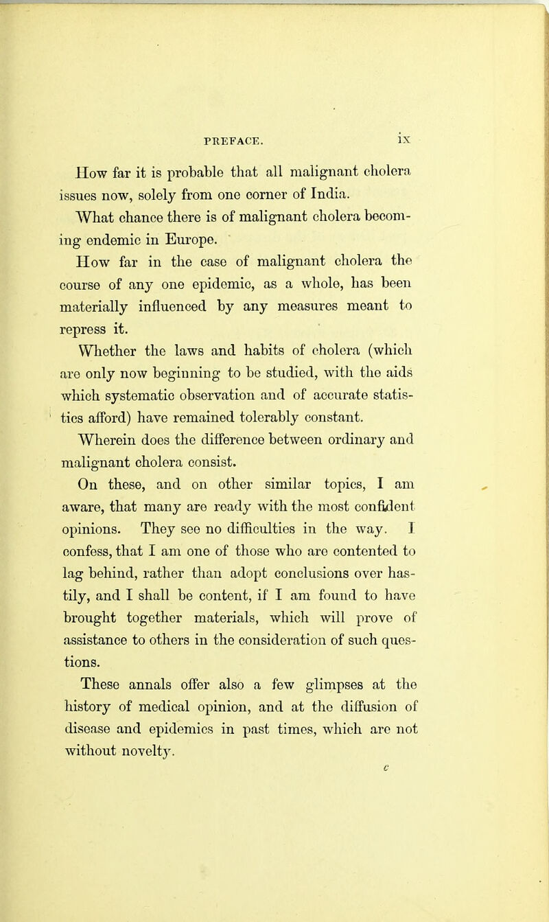 How far it is probable that all malignant cholera issues now, solely from one corner of India. What chance there is of malignant cholera becom- ing endemic in Europe. How far in the case of malignant cholera the course of any one epidemic, as a whole, has been materially influenced by any measures meant to repress it. Whether the laws and habits of cholera (which are only now beginning to be studied, with the aids which systematic observation and of accurate statis- tics afford) have remained tolerably constant. Wherein does the difference between ordinary and malignant cholera consist. On these, and on other similar topics, I am aware, that many are ready with the most confident opinions. They see no difficulties in the way. 1 confess, that I am one of those who aro contented to lag behind, rather than adopt conclusions over has- tily, and I shall be content, if I am found to have brought together materials, which will prove of assistance to others in the consideration of such ques- tions. These annals offer also a few glimpses at the history of medical opinion, and at the diffusion of disease and epidemics in past times, which arc not without novelty.