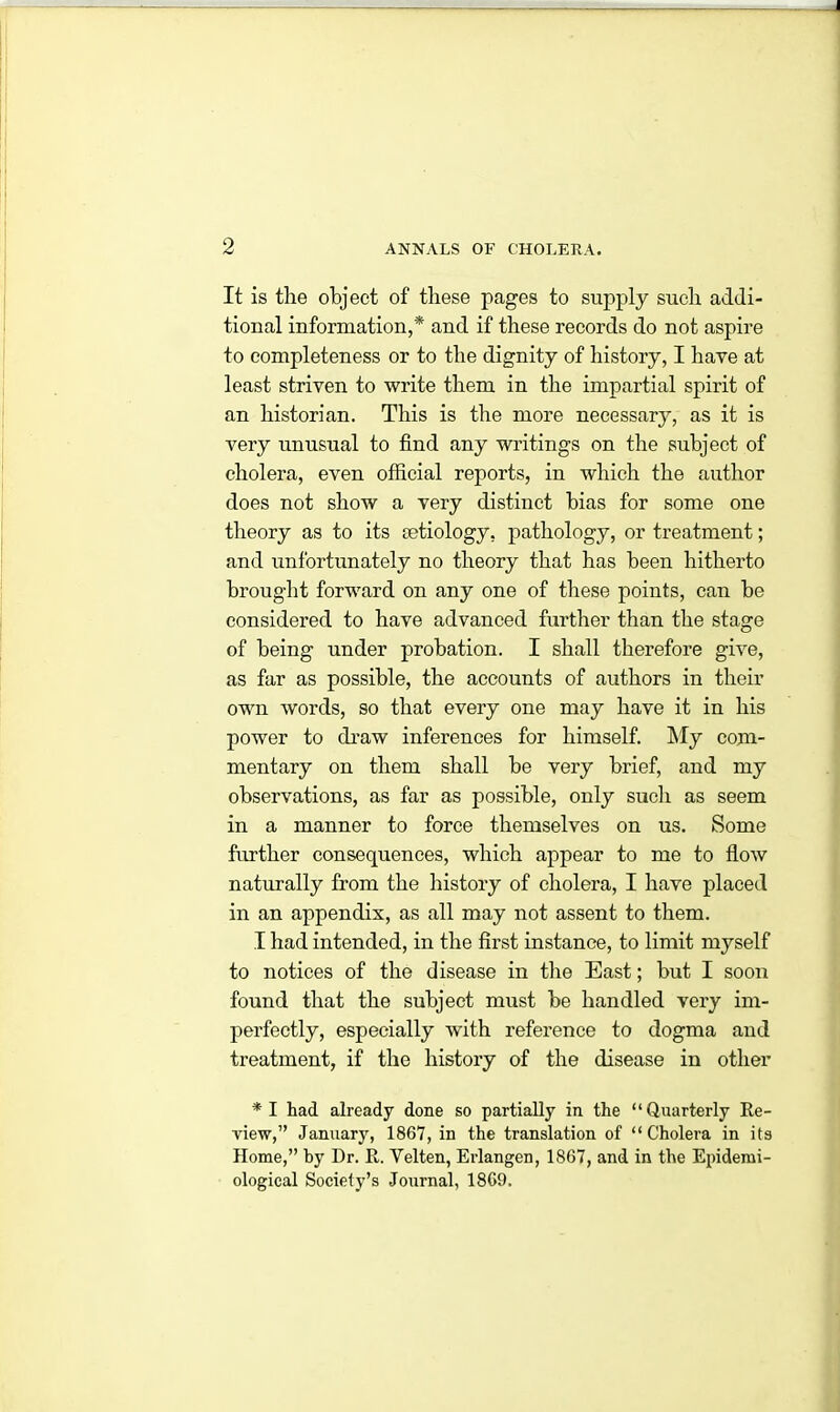 It is the object of these pages to supply such addi- tional information,* and if these records do not aspire to completeness or to the dignity of history, I have at least striven to write them in the impartial spirit of an historian. This is the more necessary, as it is very unusual to find any writings on the subject of cholera, even official reports, in which the author does not show a very distinct bias for some one theory as to its setiology, pathology, or treatment; and unfortunately no theory that has been hitherto brought forward on any one of these points, can be considered to have advanced further than the stage of being under probation. I shall therefore give, as far as possible, the accounts of authors in their own words, so that every one may have it in his power to draw inferences for himself. My com- mentary on them shall be very brief, and my observations, as far as possible, only such as seem in a manner to force themselves on us. Some further consequences, which appear to me to flow naturally from the history of cholera, I have placed in an appendix, as all may not assent to them. I had intended, in the first instance, to limit myself to notices of the disease in the East; but I soon found that the subject must be handled very im- perfectly, especially with reference to dogma and treatment, if the history of the disease in other *1 had already done so partially in the “Quarterly Re- view,” January, 1867, in the translation of “Cholera in its Home,” by Dr. R. Velten, Erlangen, 1867, and in the Epidemi- ological Society’s Journal, 1869.