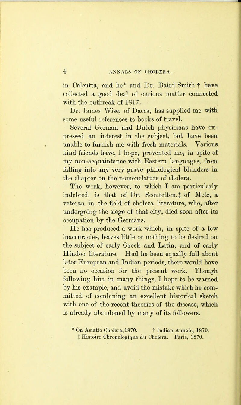 in Calcutta, and he* and Dr. Bail’d Smith f have collected a good deal of curious matter connected with the outbreak of 1817. Dr. James Wise, of Dacca, has supplied me with some useful references to books of travel. Several German and Dutch physicians have ex- pressed an interest in the subject, but have been unable to furnish me with fresh materials. Various kind friends have, I hope, prevented me, in spite of my non-acquaintance with Eastern languages, from falling into any very grave philological blunders in the chapter on the nomenclature of cholera. The work, however, to which I am particularly indebted, is that of Dr. Scoutetten.J of Metz, a veteran in the field of cholera literature, who, after undergoing the siege of that city, died soon after its occupation by the Germans. He has produced a work which, in spite of a few inaccuracies, leaves little or nothing to be desired on the subject of early Greek and Latin, and of early Hindoo literature. Had he been equally full about later European and Indian periods, there would have been no occasion for the present work. Though following him in many things, I hope to be warned by his example, and avoid the mistake which he com- mitted, of combining an excellent historical sketch with one of the recent theories of the disease, which is already abandoned by many of its followers. * On Asiatic Cholera, 1870. f Indian Annals, 1870. t Histoire Chronologique du Cholera. Paris, 1870.