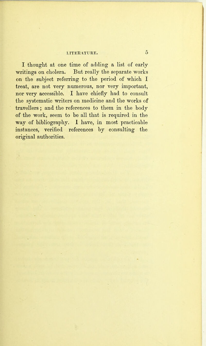 I thought at one time of adding a list of early writings on cholera. But really the separate works on the subject referring to the period of which I treat, are not very numerous, nor very important, nor very accessible. I have chiefly had to consult the systematic writers on medicine and the works of travellers; and the references to them in the body of the work, seem to be all that is required in the way of bibliography. I have, in most practicable instances, verified references by consulting the original authorities.