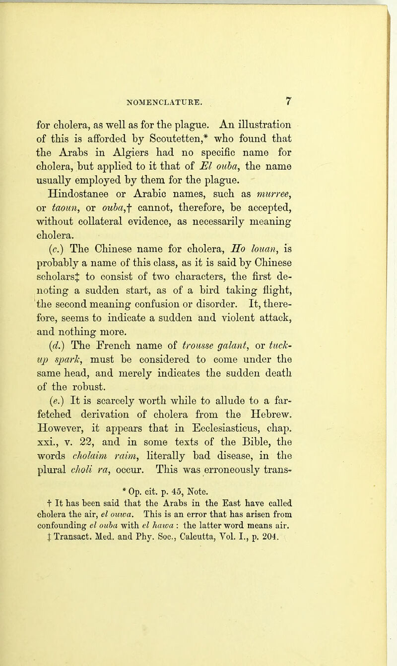 for cholera, as well as for the plague. An illustration of this is afforded by Scoutetten,* who found that the Arabs in Algiers had no specific name for cholera, but applied to it that of El ouba, the name usually employed by them for the plague. Hindostanee or Arabic names, such as murree, or taoun, or ouba,f cannot, therefore, be accepted, without collateral evidence, as necessarily meaning cholera. (<?.) The Chinese name for cholera, Ho louan, is probably a name of this class, as it is said by Chinese scholars* to consist of two characters, the first de- noting a sudden start, as of a bird taking flight, the second meaning confusion or disorder. It, there- fore, seems to indicate a sudden and violent attack, and nothing more. (d.) The French name of trousse galant, or tuck- up spark, must be considered to come under the same head, and merely indicates the sudden death of the robust. (e.) It is scarcely worth while to allude to a far- fetched derivation of cholera from the Hebrew. However, it appears that in Ecclesiasticus, chap, xxi., v. 22, and in some texts of the Bible, the words cholaim raim, literally bad disease, in the plural clioli ra, occur. This was erroneously trans- * Op. cit. p. 45, Note. t It has heen said that the Arabs in the East have called cholera the air, el ouwa. This is an error that has arisen from confounding el ouba with el haiva : the latter word means air. t Transact. Med. and Phy. Soc., Calcutta, Vol. I., p. 204.