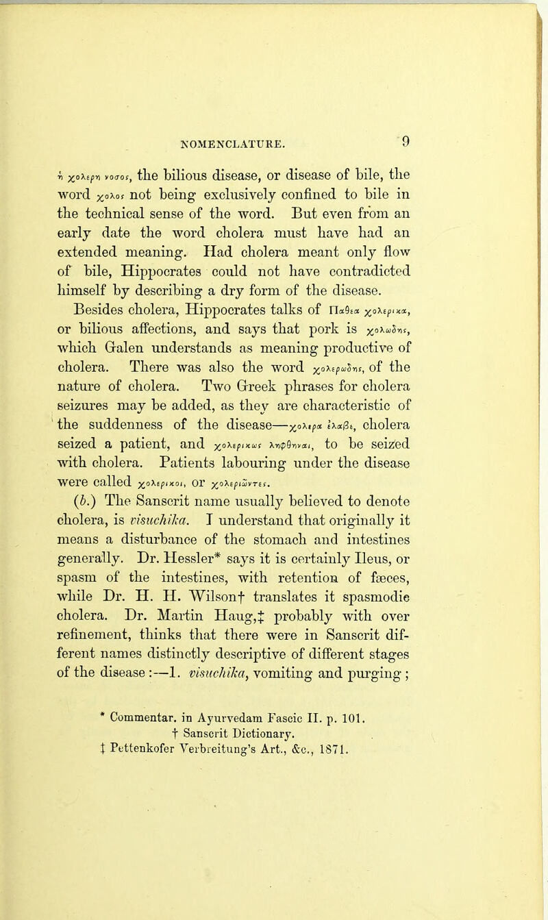 r> yo<ros, the bilious disease, or disease of bile, the word x,°Xos not being exclusively confined to bile in the technical sense of the word. But even from an early date the word cholera must have had an extended meaning. Had cholera meant only flow of bile, Hippocrates could not have contradicted himself by describing a dry form of the disease. Besides cholera, Hippocrates talks of ru9£a x°^p‘**> or bilious affections, and says that pork is which Galen understands as meaning productive of cholera. There was also the word of the nature of cholera. Two Greek phrases for cholera seizures may be added, as they are characteristic of the suddenness of the disease—xoX,/’et tx«(3t, cholera seized a patient, and x°^p,KUS », to be seized with cholera. Patients labouring under the disease were called x°XsP‘xo‘< or XoXepiuivTEs. (b.) The Sanscrit name usually believed to denote cholera, is visuchilca. I understand that originally it means a disturbance of the stomach and intestines generally. Dr. Hessler* says it is certainly Ileus, or spasm of the intestines, with retention of fieces, while Dr. H. H. Wilsonf translates it spasmodic cholera. Dr. Martin Haug,+ probably with over refinement, thinks that there were in Sanscrit dif- ferent names distinctly descriptive of different stages of the disease :—1. visuchika, vomiting and purging ; * Commentar. in Ayurvedam Fascic II. p. 101. f Sanscrit Dictionary. t Pottenkofer Yerbreitung’s Art., &c., 1871.