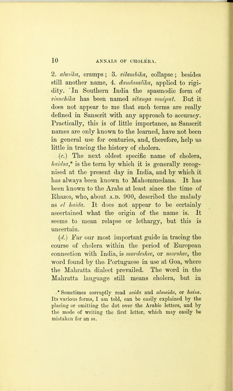 2. alasika, cramps; 3. vilambika, collapse; besides still another name, 4. dandasalika, applied to rigi- dity. In Southern India the spasmodic form of vimchika has been named sitanrja soniput. But it does not appear to me that such terms are really defined in Sanscrit with any approach to accuracy. Practically, this is of little importance, as Sanscrit names are only known to the learned, have not been in general use for centuries, and, therefore, help us little in tracing the history of cholera. (c.) The next oldest specific name of cholera, hciidsa* is the term by which it is generally recog- nised at the present day in India, and by which it has always been known to Makommedans. It has been known to the Arabs at least since the time of Rkazes, who, about a.d. 900, described the malady as el haida. It does not appear to be certainly ascertained what the origin of the name is. It seems to mean relapse or lethargy, but this is uncertain. (d.) Far our most important guide in tracing the course of cholera within the period of European connection with India, is monleshee, or morshee, the word found by the Portuguese in use at Groa, where the Mahratta dialect prevailed. The word in the Mahratta language still means cholera, but in * Sometimes corruptly read saicla and almeida, or haisa. Its various forms, I am told, can be easily explained by the placing or omitting tlie dot over the Arabic letters, and by the mode of writing the first letter, which may easily be mistaken for an in.