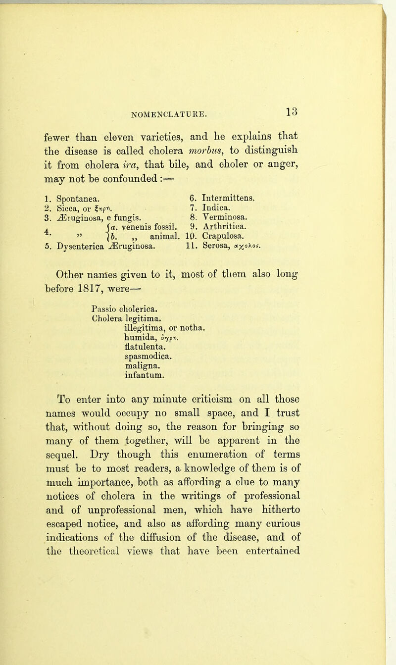 fewer than eleven varieties, and he explains that the disease is called cholera morbus, to distinguish it from cholera ira, that bile, and choler or anger, may not be confounded :— 1. Spontanea. 6. Intermittens. 2. Sicca, or p*i. 7. Indica. 3. TEiuginosa, e fungis. 8. Verminosa. . Ja. venenis fossil. 9. Arthritica. ” \b. ,, animal. 10. Crapulosa. 5. Dysenterica ^Eruginosa. 11. Serosa, a^oXof. Other names given to it, most of them also long before 1817, were— Passio clioleriea. Cholera legitima. illegitima, or notha. humida, vypn. tlatulenta. spasmodica. maligna. infantum. To enter into any minute criticism on all those names would occupy no small space, and I trust that, without doing so, the reason for bringing so many of them together, will be apparent in the sequel. Dry though this enumeration of terms must be to most readers, a knowledge of them is of much importance, both as affording a clue to many notices of cholera in the writings of professional and of unprofessional men, which have hitherto escaped notice, and also as affording many curious indications of the diffusion of the disease, and of the theoretical views that have been entertained