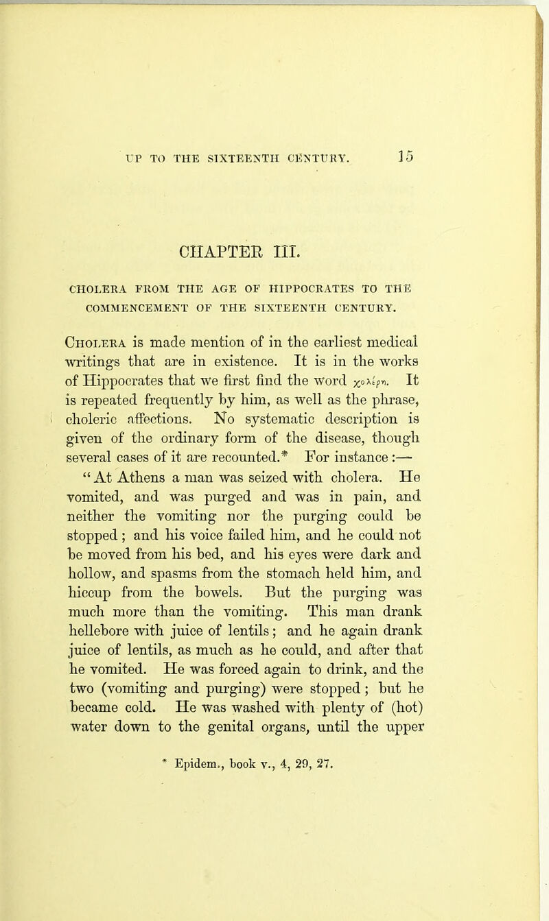 CHAPTER III. CHOLERA FROM THE AGE OF HIPPOCRATES TO THE COMMENCEMENT OF THE SIXTEENTH CENTURY. Cholera is made mention of in the earliest medical writings that are in existence. It is in the works of Hippocrates that we first find the word x°^r>- It is repeated frequently by him, as well as the phrase, choleric affections. No systematic description is given of the ordinary form of the disease, though several cases of it are recounted.* For instance “ At Athens a man was seized with cholera. He vomited, and was purged and was in pain, and neither the vomiting nor the purging could he stopped ; and his voice failed him, and he could not be moved from his bed, and his eyes were dark and hollow, and spasms from the stomach held him, and hiccup from the bowels. But the purging was much more than the vomiting. This man drank hellebore with juice of lentils; and he again drank juice of lentils, as much as he could, and after that he vomited. He was forced again to drink, and the two (vomiting and purging) were stopped ; but he became cold. He was washed with plenty of (hot) water down to the genital organs, until the upper Epidem,, book v., 4, 29, 27.