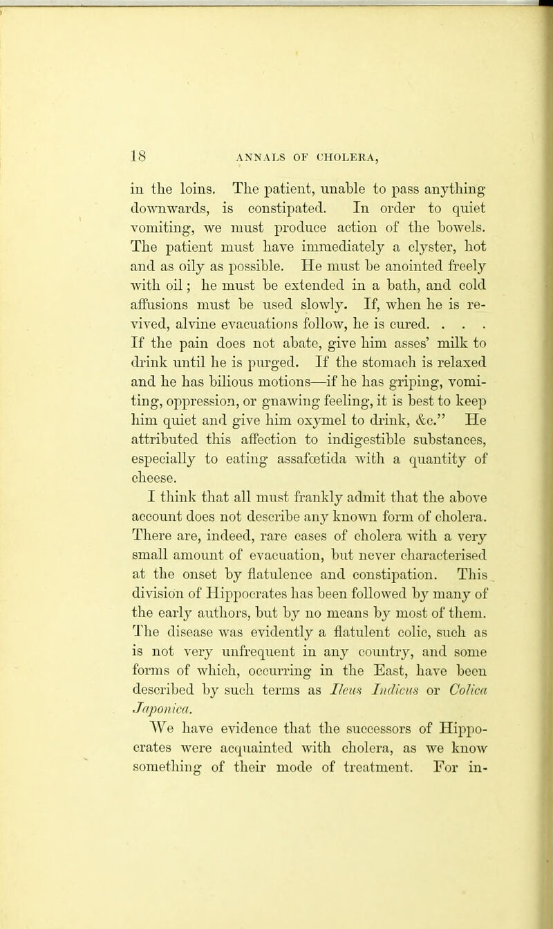 in the loins. The patient, unable to pass anything downwards, is constipated. In order to quiet vomiting, we must produce action of the bowels. The patient must have immediately a clyster, hot and as oily as possible. He must be anointed freely with oil; he must be extended in a bath, and cold affusions must be used slowly. If, when he is re- vived, alvine evacuations follow, he is cured. . If the pain does not abate, give him asses’ milk to drink until he is purged. If the stomach is relaxed and he has bilious motions—if he has griping, vomi- ting, oppression, or gnawing feeling, it is best to keep him quiet ami give him oxymel to drink, &c.” He attributed this affection to indigestible substances, especially to eating assafoetida with a quantity of cheese. I think that all must frankly admit that the above account does not describe any known form of cholera. There are, indeed, rare cases of cholera with a very small amount of evacuation, but never characterised at the onset by flatulence and constipation. This division of Hippocrates has been followed by many of the early authors, but by no means by most of them. The disease was evidently a flatulent colic, such as is not very unfrequent in any country, and some forms of which, occurring in the East, have been described by such terms as Ileus Indicus or Colica Japonicci. We have evidence that the successors of Hippo- crates were acquainted with cholera, as we know something of their mode of treatment. For in-