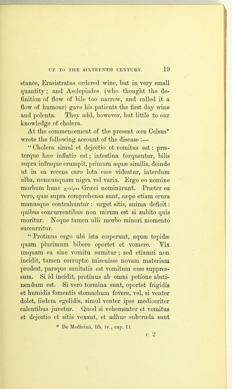 stance, Erasistratns ordered wine, but in very small quantity; and Asclepiades (who thought the de- finition of flow of bile too narrow, and called it a flow of humour) gave his patients the first day wine and polenta. They add, however, but little to our knowledge of cholera. At the commencement of the present sera Celsus* wrote the following account of the disease :— “ Cholera simul et dejectio et vomitus est: prse- terque hsec inflatio est; intestina torquentur, bilis supra infraque erumpit, primum aquse similis, deinde ut in ea recens caro lota esse videatur, interdum alba, nonnunquam nigra vel varia. Ergo eo nomine morbum hunc xoXhxv Grrseci nominarunt. Prseter ea vero, quae supra comprehensa sunt, ssepe etiam crura manusque contrahuntur : urget sitis, anima deficit: quibus concurrentibus non mirum est si subito quis moritur. Neque tamen ulli morbo minori momento succurritur. “ Protinus ergo ubi ista cceperunt, aquse tepidse quam plurimum bibere oportet et vomere. Yix unquam ea sine vomitu sumitur ; sed etiamsi non incidit, tamen corruptee miscuisse novam materiam prodest, parsque sanitatis est vomitum esse suppres- sum. Si id incidit, protinus ab omni potione absti- nendum est. Si vero tormina sunt, oportet frigidis et humidis fomentis stomachum fovere, vel, si venter dolet, iisdem egelidis, simul venter ipse mediocriter calentibus juvetur. Quod si vehementer et vomitus et dejectio et sitis vexant, et adhuc suberuda sunt * De Medic-ina, lib. iv., cap. 11 c 2