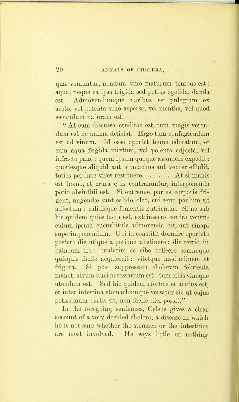 quie vomuntur, nondum vino maturum tempus est: aqua, neque ea ipsa frigida sed potius egelida, danda est. Admovendumque naribus est pulegium ex aceto, vel polenta vino aspersa, vel mentlia, vel quod secundum naturam est. “ At cum discussa cruditas est, turn magis veren- dum est ne anima deficiat. Ergo turn confugiendum est ad vinum. Id esse oportet tenue odoratum, et cum aqua frigida mixtum, vel polenta adjecta, vel infracto pane : quern ipsum quoque assumere expedit: quotiesque aliquid aut stomacbus aut venter effudit, toties per hsec vires restituere. . . . At si inanis est homo, et crura ejus contraliuntur, interpionenda potio absintbii est. Si extremse partes corporis fri- gent, ungendce sunt calido oleo, cui cerae paulum sit adjectum : calidisque fomentis nutriendse. Si ne sub bis quidem quies facta est, extrinsecus contra ventri- culum ipsum cucurbitula admovenda est, aut sinapi superimponendum. Ubi id constitit dormire oportet: postero die utique a potione abstinere: die tertio in balneum ire : paulatim se cibo reficere somnoque quisquis facile acquiescit: vitetque lassitudinem et frigora. Si post suppressant choleram febricula manet, alvum duci necessarium est: turn cibis vinoque utendum est. Sed bic quidem morbus et acutus est, et inter iutestina stomacbumque versatur sic ut cujus potissimum partis sit, non facile dici possit.” In tlie foregoing sentences, Celsus gives a clear account of a very decided cholera, a disease in which he is not sure whether the stomach or the intestines are most involved. lie says little or nothing